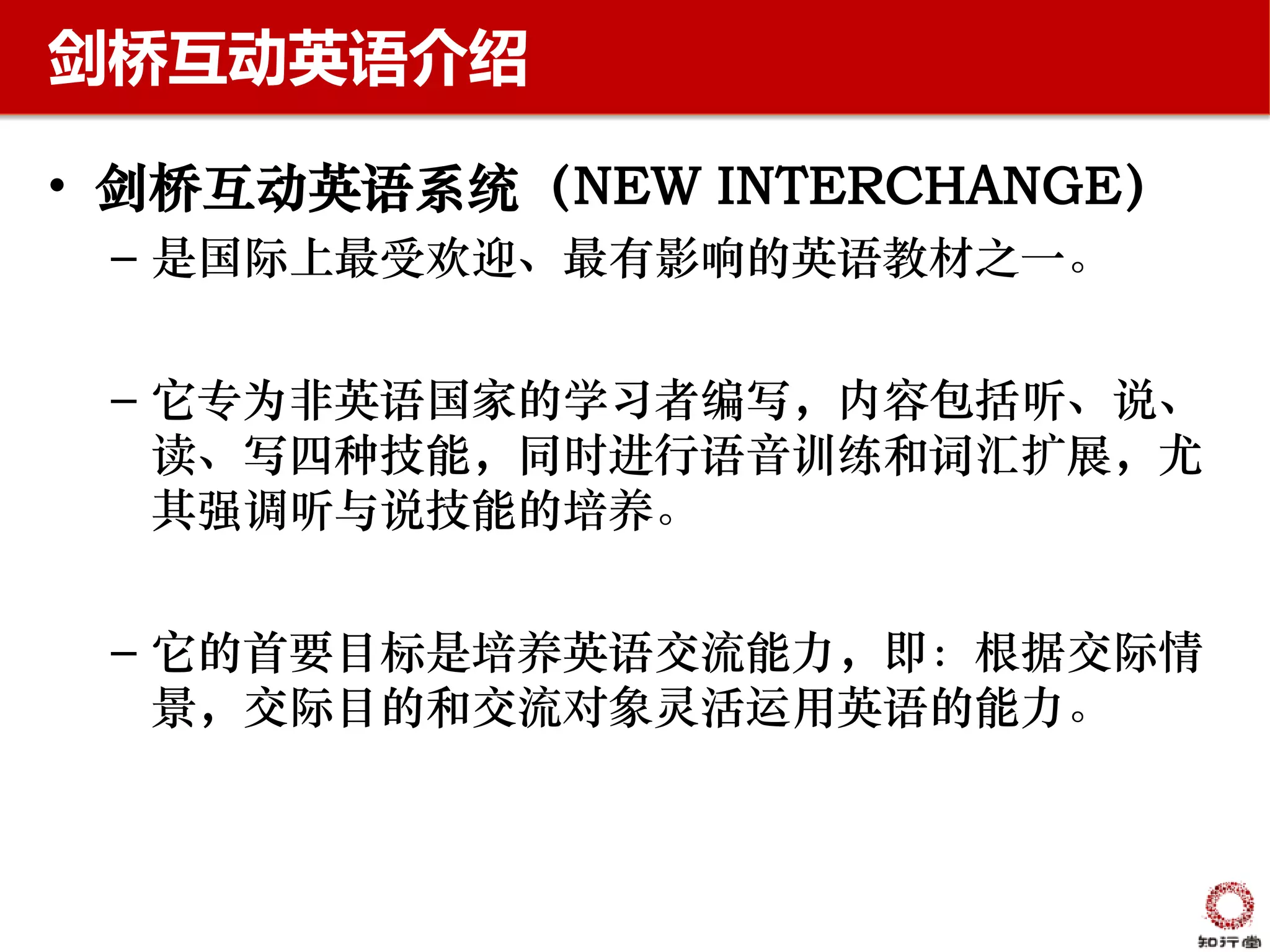 剑桥互动英语介绍

• 剑桥互动英语系统（NEW INTERCHANGE）
 – 是国际上最受欢迎、最有影响的英语教材之一。


 – 它专为非英语国家的学习者编写，内容包括听、说、
   读、写四种技能，同时进行语音训练和词汇扩展，尤
   其强调听与说技能的培养。


 – 它的首要目标是培养英语交流能力，即：根据交际情
   景，交际目的和交流对象灵活运用英语的能力。
 