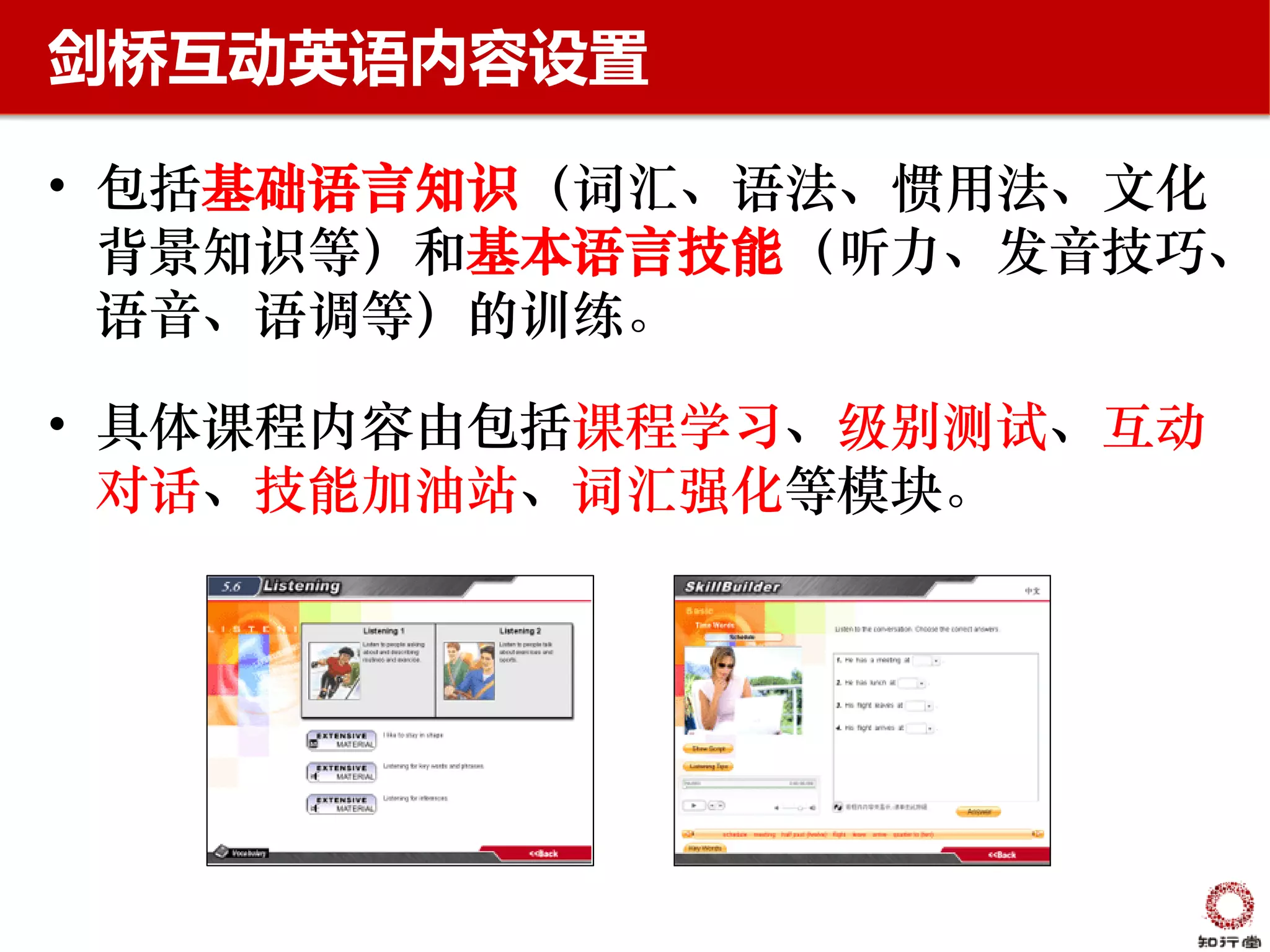 剑桥互动英语内容设置

• 包括基础语言知识（词汇、语法、惯用法、文化
  背景知识等）和基本语言技能（听力、发音技巧、
  语音、语调等）的训练。

• 具体课程内容由包括课程学习、级别测试、互动
  对话、技能加油站、词汇强化等模块。
 