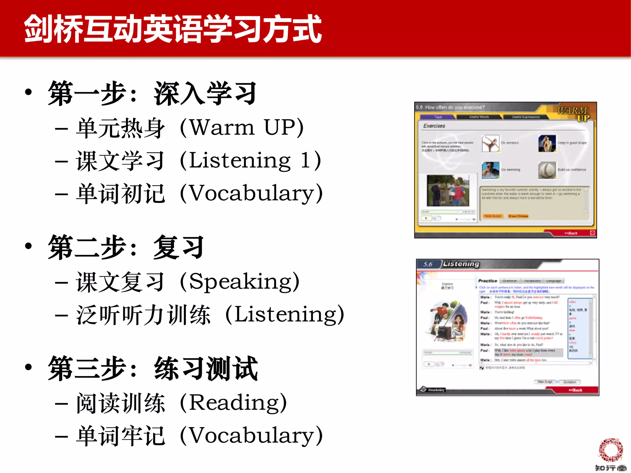 剑桥互动英语学习方式

• 第一步：深入学习
 – 单元热身（Warm UP）
 – 课文学习（Listening 1）
 – 单词初记（Vocabulary）

• 第二步：复习
 – 课文复习（Speaking）
 – 泛听听力训练（Listening）

• 第三步：练习测试
 – 阅读训练（Reading）
 – 单词牢记（Vocabulary）
 