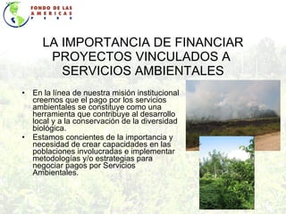 LA IMPORTANCIA DE FINANCIAR PROYECTOS VINCULADOS A  SERVICIOS AMBIENTALES En la línea de nuestra misión institucional creemos que el pago por los servicios ambientales se constituye como una herramienta que contribuye al desarrollo local y a la conservación de la diversidad biológica. Estamos concientes de la importancia y necesidad de crear capacidades en las poblaciones involucradas e implementar metodologías y/o estrategias para negociar pagos por Servicios Ambientales. 