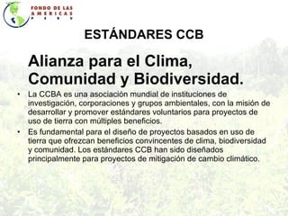 ESTÁNDARES CCB Alianza para el Clima, Comunidad y Biodiversidad. La CCBA es una asociación mundial de instituciones de investigación, corporaciones y grupos ambientales, con la misión de desarrollar y promover estándares voluntarios para proyectos de uso de tierra con múltiples beneficios.  Es fundamental para el   diseño de proyectos basados en uso de tierra que ofrezcan beneficios convincentes de clima, biodiversidad y comunidad. Los estándares CCB han sido diseñados principalmente para proyectos de mitigación de cambio climático. 