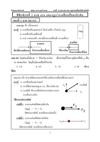 Physics Online III        http://www.pec9.com       บทที่ 3 มวล แรง และ กฏการเคลื่อนที่ของนิวตัน

       ฟ สิ ก ส บ ทที่ 3 มวล แรง และกฏการเคลื่ อ นที่ ข องนิ ว ตั น
   ตอนที่ 1 มวล และ แรง
     มวล (m) คือ เนื้อของสาร
   ควรรู 1) มวลเปนปริมาณสเกลาร มีหนวยเปน กิโลกรัม (kg)
          2) มวลเปนปริมาณซึ่งคงที่
          3) มวล อาจหมายถึง สภาพตานการเคลือนที่ ( ความเฉื่อย )
                                             ่
                                 มวลมาก                                 มวลนอย

   ตองใชแรงผลักมาก ตานการเคลื่อนที่มาก                  ใชแรงนอย
                                                                        ตานการเคลื่อนที่นอย
1(มช 30) วัตถุอันหนึ่งมีมวล 3 กิโลกรัม บนโลก เมื่อนําวัตถุนไปดาวจูปเ ตอรซึ่งมี g เปน
                                                           ี้
    10 เทาของโลก วัตถุนี้จะมีมวลเปนกีกิโลกรัม
                                       ่
        ก. 3.0              ข. 9.8              ค. 30              ง. 98         (ขอ ก)
วิธีทํา

   แรง ( F ) คือ อํานาจที่พยายามจะทําใหมวลเกิดการเคลื่อนที่ดวยความเรง
   ควรรู 1) แรงเปนปริมาณเวกเตอร
           2) แรงใชหนวยมาตรฐาน S.I. เปน นิวตัน (N) F2                            แรงลัพธ
           3) แรงลัพธ คือ แรงซึ่งเกิดจากแรงยอยๆ หลาย                              F1
              แรงเขามารวมกัน
   วิธีการหาคาแรงลัพธ
       กรณีที่ 1 หากแรงยอยมีทิศทางเดียวกัน
                 Fลัพธ = F1 + F2
                 ทิศทางแรงลัพธ จะเหมือนแรงยอยนั้น
       กรณีที่ 2 หากแรงยอยมีทิศตรงกันขาม
                 Fลัพธ = F1 – F2
         ทิศทางแรงลัพธ จะเหมือนแรงที่มากกวา
                                                1
 