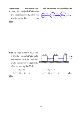 Physics Online III     http://www.pec9.com          บทที่ 3 มวล แรง และ กฏการเคลื่อนที่ของนิวตัน
21. มวล 3 ชิ้น วางอยูบนพื้นที่ไมมีแรงเสียด
    ทาน และถูกดึงดวยแรง T3 = 30 N อยาก
    ทราบวา T2 / T1 มีคา              (3.0)
วิธีทํา




22(มช 42) จากรูป มวลขนาด 10 , 8 และ
    6 กิโลกรัม วางบนพืนที่ไมมีความฝด
                        ้
    ออกแรงขนาด 120 นิวตัน ลากมวลทั้ง
    สามไป จงหาวาขนาดของแรงดึงในเสน
    เชือก T1 และ T2 มีคากี่นิวตัน
        1. T1 = T2 = 60                             2. T1 = T2 = 120
        3. T1 = 50 , T2 = 90                        4. T1 = 90 , T2 = 50                  (ขอ 3)
วิธีทํา




                                               10
 