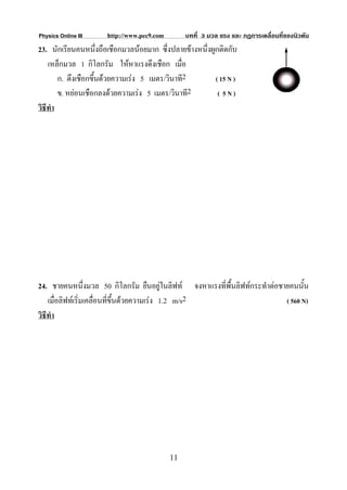 Physics Online III    http://www.pec9.com        บทที่ 3 มวล แรง และ กฏการเคลื่อนที่ของนิวตัน
23. นักเรียนคนหนึ่งถือเชือกมวลนอยมาก ซึ่งปลายขางหนึ่งผูกติดกับ
    เหล็กมวล 1 กิโลกรัม ใหหาแรงดึงเชือก เมื่อ
        ก. ดึงเชือกขึนดวยความเรง 5 เมตร/วินาที2
                     ้                                   ( 15 N )
        ข. หยอนเชือกลงดวยความเรง 5 เมตร/วินาที2        ( 5N)
วิธีทํา




24. ชายคนหนึ่งมวล 50 กิโลกรัม ยืนอยูในลิฟท จงหาแรงที่พื้นลิฟทกระทําตอชายคนนั้น
                                               
    เมื่อลิฟทเริ่มเคลื่อนที่ขึ้นดวยความเรง 1.2 m/s2                    ( 560 N)
วิธีทํา




                                            11
 