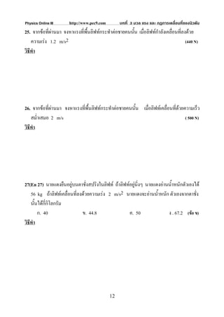 Physics Online III     http://www.pec9.com        บทที่ 3 มวล แรง และ กฏการเคลื่อนที่ของนิวตัน
25. จากขอที่ผานมา จงหาแรงที่พื้นลิฟทกระทําตอชายคนนั้น เมื่อลิฟทกําลังเคลื่อนที่ลงดวย
    ความเรง 1.2 m/s2                                                                 (440 N)
วิธีทํา




26. จากขอที่ผานมา จงหาแรงที่พื้นลิฟทกระทําตอชายคนนั้น เมื่อลิฟทเคลื่อนที่ดวยความเร็ว
                                                                               
    สม่ําเสมอ 2 m/s                                                               ( 500 N)
วิธีทํา




27(En 27) นายแดงยืนอยูบนตาชั่งสปริงในลิฟท ถาลิฟทอยูนิ่งๆ นายแดงอานน้ําหนักตัวเองได
    56 kg ถาลิฟทเคลื่อนที่ลงดวยความเรง 2 m/s2 นายแดงจะอานน้ําหนัก ตัวเองจากตาชั่ง
    นั้นไดกี่กิโลกรัม
        ก. 40                 ข. 44.8               ค. 50               ง . 67.2 (ขอ ข)
วิธีทํา




                                             12
 