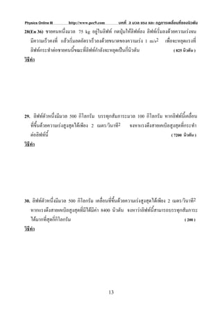 Physics Online III     http://www.pec9.com        บทที่ 3 มวล แรง และ กฏการเคลื่อนที่ของนิวตัน
28(En 36) ชายคนหนึ่งมวล 75 kg อยูในลิฟท กดปุมใหลิฟทลง ลิฟทเริ่มลงดวยความเรงจน
    มีความเร็วคงที่ แลวเริ่มลดอัตราเร็วลงดวยขนาดของความเรง 1 m/s2 เพื่อจะหยุดแรงที่
    ลิฟทกระทําตอชายคนนี้ขณะที่ลิฟทกําลังจะหยุดเปนกีนิวตัน
                                                       ่                  ( 825 นิวตัน )
วิธีทํา




29. ลิฟทตัวหนึ่งมีมวล 500 กิโลกรัม บรรทุกสัมภาระมวล 100 กิโลกรัม หากลิฟทนี้เคลื่อน
    ที่ขึ้นดวยความเรงสูงสุดไดเพียง 2 เมตร/วินาที2 จงหาแรงดึงสายเคเบิลสูงสุดที่กระทํา
    ตอลิฟทนี้                                                          ( 7200 นิวตัน )
วิธีทํา




30. ลิฟทตัวหนึ่งมีมวล 500 กิโลกรัม เคลื่อนที่ขึ้นดวยความเรงสูงสุดไดเพียง 2 เมตร/วินาที2
    หากแรงดึงสายเคเบิลสูงสุดที่มีไดมีคา 8400 นิวตัน จงหาวาลิฟทนี้สามารถบรรทุกสัมภาระ
    ไดมากที่สุดกีกิโลกรัม
                  ่                                                                  ( 200 )
วิธีทํา




                                             13
 