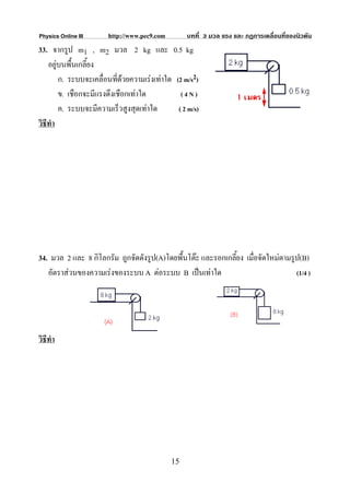 Physics Online III     http://www.pec9.com        บทที่ 3 มวล แรง และ กฏการเคลื่อนที่ของนิวตัน
33. จากรูป m1 , m2 มวล 2 kg และ 0.5 kg
    อยูบนพื้นเกลียง
                  ้
        ก. ระบบจะเคลื่อนที่ดวยความเรงเทาใด (2 m/s2)
        ข. เชือกจะมีแรงดึงเชือกเทาใด           (4N)
        ค. ระบบจะมีความเร็วสูงสุดเทาใด        ( 2 m/s)
วิธีทํา




34. มวล 2 และ 8 กิโลกรัม ถูกจัดดังรูป(A)โดยพื้นโตะ และรอกเกลียง เมื่อจัดใหมตามรูป(B)
                                                              ้
   อัตราสวนของความเรงของระบบ A ตอระบบ B เปนเทาใด                             (1/4 )




วิธีทํา




                                             15
 
