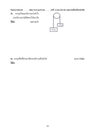 Physics Online III     http://www.pec9.com        บทที่ 3 มวล แรง และ กฏการเคลื่อนที่ของนิวตัน
35. จากรูปวัตถุจะมีความเรงเทาไร
    และมีความเรงมีทิศทางไปทางใด
วิธีทํา                 (6.67 m/s2)




36. จากรูปขอที่ผานมาเชือกจะมีความตึงเทาใด                                    (33.33 นิวตัน)
วิธีทํา




                                             16
 