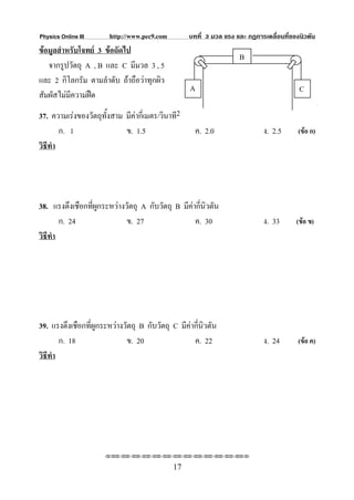 Physics Online III      http://www.pec9.com        บทที่ 3 มวล แรง และ กฏการเคลื่อนที่ของนิวตัน
ขอมูลสําหรับโจทย 3 ขอถัดไป
                                                                    B
   จากรูปวัตถุ A , B และ C มีมวล 3 , 5
และ 2 กิโลกรัม ตามลําดับ ถาถือวาทุกผิว
                                                   A                                     C
สัมผัสไมมีความฝด
37. ความเรงของวัตถุทั้งสาม มีคากี่เมตร/วินาที2
        ก. 1                ข. 1.5                   ค. 2.0                 ง. 2.5       (ขอ ก)
วิธีทํา




38. แรงตึงเชือกที่ผูกระหวางวัตถุ A กับวัตถุ B มีคากีนิวตัน
                                                      ่
        ก. 24                ข. 27                  ค. 30                   ง. 33       (ขอ ข)
วิธีทํา




39. แรงตึงเชือกที่ผูกระหวางวัตถุ B กับวัตถุ C มีคากีนิวตัน
                                                      ่
        ก. 18                 ข. 20                 ค. 22                   ง. 24        (ขอ ค)
วิธีทํา




                      ⌫⌫⌦⌫⌦⌫⌦⌫⌦⌫⌦⌫⌦⌫⌦⌫⌦⌫⌦⌫⌦⌫⌦⌫⌦⌫⌦⌦

                                              17
 