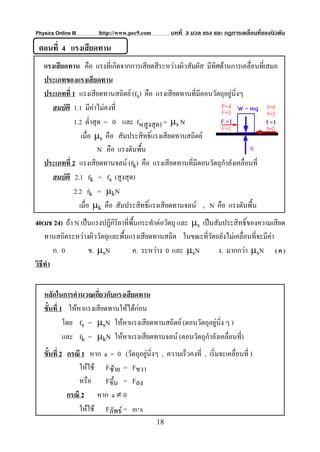 Physics Online III     http://www.pec9.com         บทที่ 3 มวล แรง และ กฏการเคลื่อนที่ของนิวตัน

 ตอนที่ 4 แรงเสียดทาน
   แรงเสียดทาน คือ แรงที่เกิดจากการเสียดสีระหวางผิวสัมผัส มีทิศตานการเคลื่อนทีเ่ สมอ
   ประเภทของแรงเสียดทาน
   ประเภทที่ 1 แรงเสียดทานสถิตย (fs) คือ แรงเสียดทานที่มีตอนวัตถุอยูนิ่งๆ
      สมบัติ 1.1 มีคาไมคงที่
              1.2 ต่ําสุด = 0 และ fs(สูงสุด) = μs N
                 เมื่อ μs คือ สัมประสิทธิ์แรงเสียดทานสถิตย
                        N คือ แรงดันพื้น
   ประเภทที่ 2 แรงเสียดทานจลน (fk) คือ แรงเสียดทานที่มีตอนวัตถุกาลังเคลื่อนที่
                                                                   ํ
      สมบัติ 2.1 fk < fs (สูงสุด)
              2.2 fk = μkN
                เมื่อ μk คือ สัมประสิทธิ์แรงเสียดทานจลน , N คือ แรงดันพื้น
40(มช 24) ถา N เปนแรงปฏิกิริยาที่พื้นกระทําตอวัตถุ และ μs เปนสัมประสิทธิ์ของความเสียด
    ทานสถิตระหวางผิววัตถุและพื้นแรงเสียดทานสถิต ในขณะทีวัตถยังไมเคลื่อนที่จะมีคา
                                                               ่
        ก. 0       ข. μsN           ค. ระหวาง 0 และ μsN           ง. มากกวา μsN ( ค )
วิธีทํา


   หลักในการคํานวณเกี่ยวกับแรงเสียดทาน
   ขั้นที่ 1 ใหหาแรงเสียดทานใหไดกอน
            โดย fs = μsN ใหหาแรงเสียดทานสถิตย (ตอนวัตถุอยูนง ๆ )
                                                             ิ่
            และ fk = μkN ใหหาแรงเสียดทานจลน (ตอนวัตถุกําลังเคลื่อนที่)
   ขั้นที่ 2 กรณี 1 หาก a = 0 (วัตถุอยูนิ่งๆ , ความเร็วคงที่ , เริ่มจะเคลื่อนที่ )
                                       
                 ใหใช Fซาย = Fขวา
                 หรือ Fขึ้น = Fลง
             กรณี 2 หาก a ≠ 0
                 ใหใช Fลัพธ = m⋅a
                                             18
 