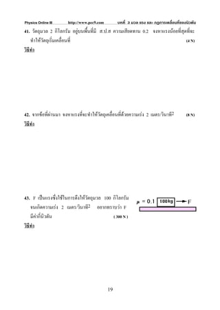 Physics Online III     http://www.pec9.com        บทที่ 3 มวล แรง และ กฏการเคลื่อนที่ของนิวตัน
41. วัตถุมวล 2 กิโลกรัม อยูบนพื้นที่มี ส.ป.ส ความเสียดทาน 0.2 จงหาแรงนอยที่สุดที่จะ
    ทําใหวัตถุเริ่มเคลื่อนที่                                                  (4 N)
วิธีทํา




42. จากขอที่ผานมา จงหาแรงที่จะทําใหวตถุเคลื่อนที่ดวยความเรง 2 เมตร/วินาที2
                                       ั                                                (8 N)
วิธีทํา




43. F เปนแรงซึ่งใชในการดึงใหวัตถุมวล 100 กิโลกรัม
    จนเกิดความเรง 2 เมตร/วินาที2 อยากทราบวา F
    มีคากี่นิวตัน                          ( 300 N )
วิธีทํา




                                             19
 
