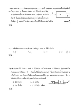 Physics Online III     http://www.pec9.com        บทที่ 3 มวล แรง และ กฏการเคลื่อนที่ของนิวตัน
44. วัตถุ A และ B มีมวล 0.6 และ 0.3 กิโลกรัม ตามลําดับ v
   วางติดกันบนพื้นราบ ถาออกแรงผลัก F เทากับ 15 นิวตัน F                    A           B
   ดังรูป สัมประสิทธิ์ความเสียดทานระหวางวัตถุทั้งสองกับ
   พื้นมีคา 2 จงหาวาวัตถุทั้งสองจะเคลื่อนที่ไปดวยความเรงเทาใด
             3                                                                      ( 10 m/s2)
วิธีทํา




45. จากขอที่ผานมา แรงกระทําระหวางวัตถุ A และ B มีคากี่นิวตัน
        ก. 3               ข. 5                 ค. 10                      ง. 15       (ขอ ข)
วิธีทํา




46(มช 37) แทงไม 2 อัน A และ B มีน้ําหนัก 2 กิโลกรัม และ 4 กิโลกรัม ผูกติดกันดวย
    เชือกเบาถูกลากดวยแรง F ไปบนพื้นไมที่อยูในแนวระดับซึ่งมีสัมประสิทธิ์ความเสียดทาน
    สถิตเปน 0.7 และ สัมประสิทธิ์ความเสียดทานจลนเปน 0.4 จงหาขนาดของแรง F ที่จะทํา
    ใหแทงไมทั้งสอง เคลื่อนที่ไปบนพื้นดวยความเร็วคงที่
        1. 24 นิวตัน              2. 42 นิวตัน
        3. 2.4 นิวตัน             4. 4.2 นิวตัน (ขอ 1)
วิธีทํา




                                             20
 