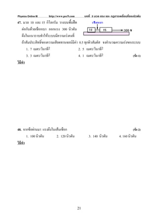 Physics Online III    http://www.pec9.com        บทที่ 3 มวล แรง และ กฏการเคลื่อนที่ของนิวตัน
47. มวล 10 และ 15 กิโลกรัม วางบนพืนฝด
                                    ้
    ตอกันดวยเชือกเบา ออกแรง 300 นิวตัน
    ดึงในแนวราบทําใหระบบมีความเรงคงที่
    ถาสัมประสิทธิ์ของความเสียดทานจลนมคา 0.5 ทุกผิวสัมผัส จงคํานวณความเรงของระบบ
                                       ี
        1. 7 เมตร/วินาที2                 2. 5 เมตร/วินาที2
        3. 3 เมตร/วินาที2                 4. 1 เมตร/วินาที2                    (ขอ 1)
วิธีทํา




48. จากขอผานมา แรงตึงในเสนเชือก                                                     (ขอ 2)
        1. 100 นิวตัน     2. 120 นิวตัน             3. 140 นิวตัน           4. 160 นิวตัน
วิธีทํา




                                            21
 