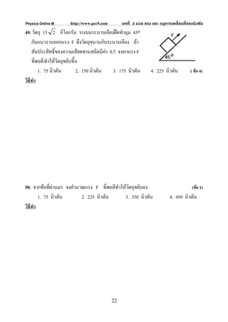 Physics Online III    http://www.pec9.com        บทที่ 3 มวล แรง และ กฏการเคลื่อนที่ของนิวตัน
49. วัตถุ 15 2 กิโลกรัม วางบนระนาบเอียงฝดทํามุม 45o
    กับแนวราบออกแรง F ดึงวัตถุขนานกับระนาบเอียง ถา
    สัมประสิทธิ์ของความเสียดทานสถิตมีคา 0.5 จงหาแรง F
    ที่พอดี ทําใหวัตถุขยับขึ้น
        1. 75 นิวตัน          2. 150 นิวตัน 3. 175 นิวตัน       4. 225 นิวตัน         ( ขอ 4)
วิธีทํา




50. จากขอที่ผานมา จงคํานวณแรง F ที่พอดีทําใหวตถุขยับลง
                                                ั                                      (ขอ 1)
        1. 75 นิวตัน       2. 225 นิวตัน      3. 350 นิวตัน               4. 450 นิวตัน
วิธีทํา




                                            22
 