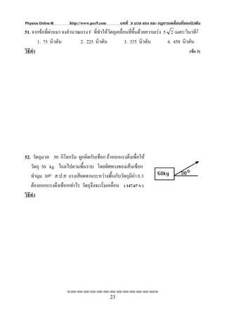 Physics Online III     http://www.pec9.com        บทที่ 3 มวล แรง และ กฏการเคลื่อนที่ของนิวตัน
51. จากขอที่ผานมา จงคํานวณแรง F ที่ทําใหวตถุเคลื่อนที่ขึ้นดวยความเรง 5 2 เมตร/วินาที2
                                            ั
        1. 75 นิวตัน        2. 225 นิวตัน            3. 375 นิวตัน         4. 450 นิวตัน
วิธีทํา                                                                               (ขอ 3)




52. วัตถุมวล 50 กิโลกรัม ผูกติดกับเชือก ถาออกแรงดึงเพื่อให
    วัตถุ 50 kg ไถลไปตามพื้นราบ โดยทิศทางของเสนเชือก
    ทํามุม 30o ส.ป.ส แรงเสียดทานระหวางพื้นกับวัตถุมีคา 0.3
    ตองออกแรงดึงเชือกเทาไร วัตถุจึงจะเริ่มเคลื่อน ( 147.67 N )
วิธีทํา




                      ⌫⌫⌦⌫⌦⌫⌦⌫⌦⌫⌦⌫⌦⌫⌦⌫⌦⌫⌦⌫⌦⌫⌦⌫⌦⌫⌦⌦

                                             23
 
