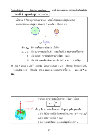 Physics Online III        http://www.pec9.com        บทที่ 3 มวล แรง และ กฏการเคลื่อนที่ของนิวตัน
     ตอนที่ 5 กฏแรงดึงดูดระหวางมวล
       เมื่อมวล 2 กอนอยูหางกันขนาดหนึ่ง มวลทั้งสองจะมีแรงดึงดูดกันเสมอ
       เราสามารถหาแรงดึงดูดระหวางมวล 2 กอนใดๆ ไดเสมอ จาก




               เมื่อ FG    คือ แรงดึงดูดระหวางมวล (นิวตัน)
               m1 , m2     คือ ขนาดของมวลกอนที่ 1 และ กอนที่ 2 ตามลําดับ (กิโลกรัม)
                      R    คือ ระยะหางระหวางใจกลางมวลทั้งสอง (เมตร)
                      G    คือ คานิจความโนมถวงสากล คือ 6.672 x 10–11 N⋅m2/kg2
53. ดาว A มีมวล 6 x 1020 กิโลกรัม มียานอวกาศมวล 5 x 102 กิโลกรัม โคจรอยูรอบเปน
    วงกลมรัศมี 5x107 กิโลเมตร ดาว A จะมีแรงดึงดูดยานอวกาศนี้เทาใด ( 8.01x10–9 N)
วิธีทํา




                                    เราสามารถหาความเรงเนื่องจากแรงโนมถวงไดจาก
                                                 g = Gm
                                                        R2
                               เมื่อ g คือ ความเรงเนื่องจากแรงดึงดูด ณ จุดใด ๆ (m/s2)
                                    G คือ คานิจความโนมถวงสากลคือ 6.672 x 10–11N⋅m2/kg2
                                     m คือ มวลดวงดาวนั้น ๆ (kg)
                                    R คือ ระยะจากใจกลางดวงดาวถึงจุดทีจะหาคา g
                                                                         ่

                                                24
 