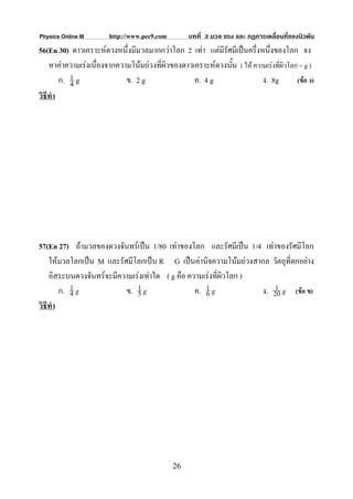 Physics Online III      http://www.pec9.com        บทที่ 3 มวล แรง และ กฏการเคลื่อนที่ของนิวตัน
56(En 30) ดาวเคราะหดวงหนึ่งมีมวลมากกวาโลก 2 เทา แตมีรัศมีเปนครึ่งหนึ่งของโลก จง
    หาคาความเรงเนื่องจากความโนมถวงที่ผิวของดาวเคราะหดวงนั้น ( ให ความเรงที่ผิวโลก = g )
           1
        ก. 4 g               ข. 2 g                ค. 4 g                 ง. 8g         (ขอ ง)
วิธีทํา




57(En 27) ถามวลของดวงจันทรเปน 1/80 เทาของโลก และรัศมีเปน 1/4 เทาของรัศมีโลก
    ใหมวลโลกเปน M และรัศมีโลกเปน R G เปนคานิจความโนมถวงสากล วัตถุที่ตกอยาง
    อิสระบนดวงจันทรจะมีความเรงเทาใด ( g คือ ความเรงที่ผิวโลก )
        ก. 4 g
           1
                          ข. 1 g
                              5                  ค. 1 g
                                                    6              ง. 20 g (ขอ ข)
                                                                      1

วิธีทํา




                                              26
 