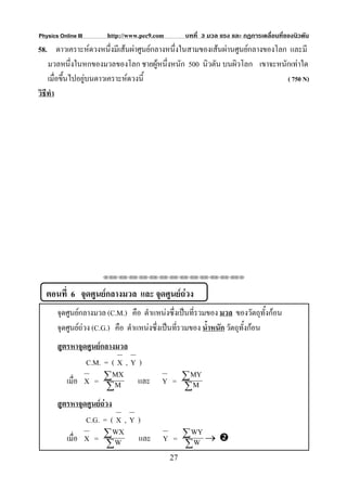 Physics Online III     http://www.pec9.com        บทที่ 3 มวล แรง และ กฏการเคลื่อนที่ของนิวตัน
58. ดาวเคราะหดวงหนึ่งมีเสนผาศูนยกลางหนึ่งในสามของเสนผานศูนยกลางของโลก และมี
    มวลหนึ่งในหกของมวลของโลก ชายผูหนึงหนัก 500 นิวตัน บนผิวโลก เขาจะหนักเทาใด
                                        ่
    เมื่อขึ้นไปอยูบนดาวเคราะหดวงนี้                                       ( 750 N)
วิธีทํา




                     ⌫⌫⌦⌫⌦⌫⌦⌫⌦⌫⌦⌫⌦⌫⌦⌫⌦⌫⌦⌫⌦⌫⌦⌫⌦⌫⌦⌦



   ตอนที่ 6 จุดศูนยกลางมวล และ จุดศูนยถวง
       จุดศูนยกลางมวล (C.M.) คือ ตําแหนงซึ่งเปนที่รวมของ มวล ของวัตถุทั้งกอน
       จุดศูนยถวง (C.G.) คือ ตําแหนงซึ่งเปนทีรวมของ น้ําหนัก วัตถุทั้งกอน
                                                 ่
       สูตรหาจุดศูนยกลางมวล
                C.M. = ( X , Y )
                        MX                    MY
          เมื่อ X = ∑ M        และ       Y = ∑M
                       ∑                     ∑
       สูตรหาจุดศูนยถวง
                C.G. = ( X , Y )
                          WX                  WY
          เมื่อ X = ∑ W        และ       Y = ∑W →
                        ∑                    ∑
                                             27
 