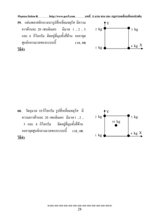 Physics Online III       http://www.pec9.com         บทที่ 3 มวล แรง และ กฏการเคลื่อนที่ของนิวตัน
59. แผนพลาสติกบางเบารูปสี่เหลี่ยมจตุรส มีความ
                                          ั                          Y
    ยาวดานละ 20 เซนติเมตร มีมวล 1 , 2 , 3                   2 kg                       3 kg
    และ 4 กิโลกรัม ติดอยูที่มมทั้งสี่ดาน จงหาจุด
                              ุ
    ศูนยกลางมวลของระบบนี้                  ( 14 , 10)
                                                             1 kg                       4 kg X
วิธีทํา




60. วัตถุมวล 10 กิโลกรัม รูปสี่เหลี่ยมจตุรัส มี                      Y
    ความยาวดานละ 20 เซนติเมตร มีมวล 1 , 2 ,                2 kg                        3 kg
                                                                          10 kg
      3 และ 4 กิโลกรัม ติดอยูที่มุมทั้งสี่ดาน
    จงหาจุดศูนยกลางมวลของระบบนี้ ( 12 , 10)                                            4 kg X
                                                            1 kg
วิธีทํา




                       ⌫⌫⌦⌫⌦⌫⌦⌫⌦⌫⌦⌫⌦⌫⌦⌫⌦⌫⌦⌫⌦⌫⌦⌫⌦⌫⌦⌦

                                               28
 