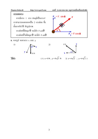 Physics Online III       http://www.pec9.com        บทที่ 3 มวล แรง และ กฏการเคลื่อนที่ของนิวตัน
    การแตกแรง
        หากมีแรง 1 แรง สมมุติเปนแรง F
    เราสามารถแตกออกเปน 2 แรงยอย ซึ่ง
    ตั้งฉากกันได ดังรูปภาพ
        แรงยอยที่ตดมุม θ จะมีคา F cosθ
                   ิ
        แรงยอยทีไมตดมุม θ จะมีคา F sinθ
                  ่ ิ             
6. จากรูป จงหาแรง x และ y
   1)                                          2)                8N              y
                    60o x
                     y                                            x       45o
                          10 N
วิธีทํา                              ( 1. x = 5 N , y = 5 3 N         2. x = 4 2 , y = 4 2 )




                                               3
 