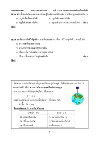 Physics Online III    http://www.pec9.com       บทที่ 3 มวล แรง และ กฏการเคลื่อนที่ของนิวตัน
11(มช 32) เมือตกตนไมลงมากระทบพื้นจะรูสึกเจ็บ เหตุที่เจ็บอธิบายไดดวยกฏทางฟสิกสขอใด
             ่                                                       
        ก. กฏขอที่หนึ่งของนิวตัน          ข. กฏขอที่สองของนิวตัน
        ค. กฏขอที่สามของนิวตัน            ง. กฏแรงดึงดูดระหวางมวลของนิวตัน (ขอ ค)
วิธีทํา



12(มช 25) ขอความใดทีไมถกตอง ตามลักษณะของแรงที่กลาวถึงในกฏขอที่ 3 ของนิวตัน
                        ่ ู
        ก. ประกอบดวยแรงสองแรง
        ข. มีขนาดเทากันและมีทิศตรงกันขาม
        ค. เปนแรงทีทําใหแรงลัพธบนวัตถุมีคาเปน 0
                     ่
        ง. เปนแรงที่กระทําบนวัตถุตางชนิดกัน                                 (ขอ ค)
วิธีทํา




   วัตถุมวล m กิโลกรัมใดๆ เมื่อยูบนผิวโลกจะถูกโลกดูด ทําใหเกิดความเรงเทากับ 10
 เมตรตอวินาที2 เรียก ความเรงเนื่องจากแรงโนมถวงโลก ( g )
   เราสามารถหาแรงที่โลกดูดวัตถุใดๆ ไดเสมอจาก
                    F = mg
   แรงที่โลกดูดวัตถุนี้ เราจะเรียกชื่อเฉพาะวา น้ําหนัก (W)
          ดังนั้น W = m g
   ขอแตกตางระหวาง น้ําหนัก กับ มวล
                     น้ําหนัก ( W )                      มวล ( m )
           1) หนวยเปนนิวตัน                 1) หนวยเปนกิโลกรัม
           2) เปลี่ยนแปลงได                  2) มีคาคงที่ เปลี่ยนไมได
           3) เปนเวกเตอร                    3) เปนสเกลลาร
                                            6
 