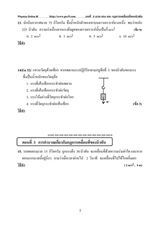 Physics Online III     http://www.pec9.com       บทที่ 3 มวล แรง และ กฏการเคลื่อนที่ของนิวตัน
13. นักบินอวกาศมวล 75 กิโลกรัม ซึ่งน้ําหนักตัวของเขาบนดาวเคราะหดวงหนึ่ง พบวาหนัก
    225 นิวตัน ความเรงเนื่องจากแรงดึงดูดของดาวเคราะหนั้นเปนกี่ m/s2           (ขอ ข)
        ก. 2 m/s2             ข. 3 m/s2          ค. 5 m/s2             ง. 10 m/s2
วิธีทํา




14(En 32) แขวนวัตถุดวยเชือก จากเพดานแรงปฏิกิริยาตามกฏขอที่ 3 ของนิวตันของแรง
     ซึ่งเปนน้ําหนักของวัตถุคือ
         1. แรงที่เสนเชือกกระทําตอเพดาน
         2. แรงที่เสนเชือกกระทําตอวัตถุ
         3. แรงโนมถวงที่วัตถุกระทําตอโลก
         4. แรงที่วัตถุกระทําตอเสนเชือก                                   (ขอ 3)
วิธีทํา



                     ⌫⌫⌦⌫⌦⌫⌦⌫⌦⌫⌦⌫⌦⌫⌦⌫⌦⌫⌦⌫⌦⌫⌦⌫⌦⌫⌦⌦



   ตอนที่ 3 การคํานวณเกี่ยวกับกฏการเคลื่อนที่ของนิวตัน
15. รถทดลองมวล 15 กิโลกรัม ถูกแรงดึง 30 นิวตัน จะเคลื่อนที่ดวยความเรงเทาใด และหาก
                                                              
    ตอนแรกมวลนี้อยูนิ่งๆ ถามวาเมื่อเวลาผานไป 2 วินาที จะเคลื่อนที่ไปไดไกลกี่เมตร
วิธีทํา                                                                    ( 2 m/s2 , 4 m)




                                             7
 