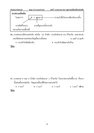 Physics Online III    http://www.pec9.com       บทที่ 3 มวล แรง และ กฏการเคลื่อนที่ของนิวตัน
 ควรทราบเพิ่มเติม
    ในสมการ               F = ma                     ความเรงซึ่งในแนวเดียวกับแรงนั้น

     แรงลัพธในแนว          มวลที่ถูกแรงนั้นกระทํา
   ขนานกับการเคลื่อนที่
16. แรงสองแรงมีขนาดเทากัน เทากับ 3.0 นิวตัน กระทําตอมวล 6.0 กิโลกรัม จงหาขนาด
    และทิศของความเรงของวัตถุเมื่อแรงทั้งสอง                       ( 1 m/s2 , 0 m/s2)
        ก. กระทําในทิศเดียวกัน                 ข. กระทําในทิศตรงกันขาม
วิธีทํา




17. แรงขนาด 6 และ 8 นิวตัน กระทําตอมวล 2 กิโลกรัม ในแนวขนานกับพื้นราบ ถาแรง
      ทั้งสองตั้งฉากตอกัน วัตถุจะเคลื่อนที่ดวยความเรงเทาไร
                                             
         ก. 5 m/s2            ข. 3 m/s2              ค. 2 m/s2 ง. 1 m/s2 (ขอ ก)
วิธีทํา




                                            8
 