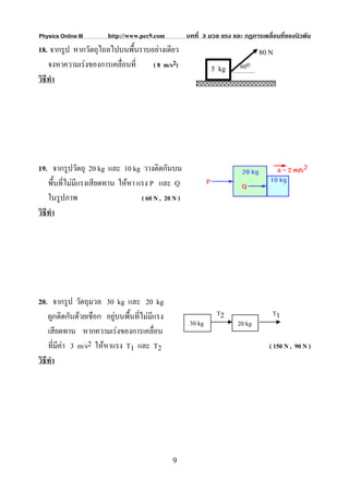 Physics Online III      http://www.pec9.com          บทที่ 3 มวล แรง และ กฏการเคลื่อนที่ของนิวตัน
18. จากรูป หากวัตถุไถลไปบนพื้นราบอยางเดียว                                    80 N
    จงหาความเรงของการเคลื่อนที่  ( 8 m/s2)                   5 kg      60o
วิธีทํา




19. จากรูปวัตถุ 20 kg และ 10 kg วางติดกันบน
    พื้นที่ไมมีแรงเสียดทาน ใหหา แรง P และ Q
    ในรูปภาพ                       ( 60 N , 20 N )
วิธีทํา




20. จากรูป วัตถุมวล 30 kg และ 20 kg
    ผูกติดกันดวยเชือก อยูบนพืนที่ไมมีแรง
                               ้                               T2                  T1
                                                      30 kg            20 kg
    เสียดทาน หากความเรงของการเคลื่อน
    ที่มีคา 3 m/s2 ใหหาแรง T1 และ T2                                            ( 150 N , 90 N )
วิธีทํา




                                              9
 