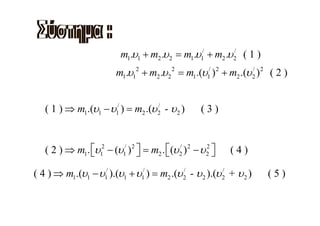 m1.υ1 + m2 .υ 2 = m1.υ1/ + m2 .υ 2 ( 1 )
                                                           /


                         m1.υ12 + m2 .υ 2 2 = m1.(υ1/ ) 2 + m2 .(υ 2 ) 2 ( 2 )
                                                                   /




   ( 1 ) ⇒ m1.(υ1 − υ1/ ) = m2 .(υ 2 - υ 2 )
                                   /
                                                    (3)


   ( 2 ) ⇒ m1. ⎡υ12 − (υ1/ ) 2 ⎤ = m2 . ⎡(υ 2 ) 2 − υ 2 ⎤
               ⎣               ⎦        ⎣
                                            /         2
                                                        ⎦   (4)

( 4 ) ⇒ m1.(υ1 − υ1/ ).(υ1 + υ1/ ) = m2 .(υ 2 - υ 2 ).(υ 2 + υ 2 )
                                            /            /
                                                                       (5)
 