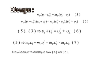 m1.(υ1 − υ1/ ) = m2 .(υ 2 - υ 2 )
                                              /
                                                            (3)

      m1.(υ1 − υ1/ ).(υ1 + υ1/ ) = m2 .(υ 2 - υ 2 ).(υ 2 + υ 2 )
                                          /            /
                                                                   (5)


    ( 5 ) , ( 3 ) ⇒ υ1 + υ = υ + υ 2 ( 6 )
                                    /
                                    1
                                             /
                                             2



( 3 ) ⇒ m1.υ1 − m1.υ = m2 .υ - m2 .υ 2 ( 7 )
                            /
                            1
                                         /
                                         2


Θα λύσουμε το σύστημα των ( 6 ) και ( 7 ).
 