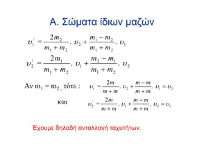 Α. Σώματα ίδιων μαζών
      2m2            m1 − m 2
 υ =
  1
   /
              . υ2 +          . υ1
     m1 + m 2        m1 + m 2
     2 m1           m 2 − m1
υ =
  /
  2          . υ1 +          . υ2
    m1 + m 2        m1 + m 2
                            2m         m−m
Αν m1 = m2 , τότε :   υ =
                       1
                        /
                                . υ2 +     . υ1 = υ 2
                           m+m         m+m
           και              2m        m−m
                      υ2 =
                       /
                               . υ1 +     . υ 2 = υ1
                           m+m        m+m


  Έχουμε δηλαδή ανταλλαγή ταχυτήτων.
 