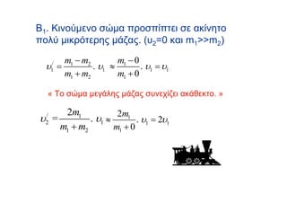 Β1. Κινούμενο σώμα προσπίπτει σε ακίνητο
πολύ μικρότερης μάζας. (υ2=0 και m1>>m2)

      m1 − m2        m1 − 0
  υ = /
      1       . υ1 ≈        . υ1 = υ1
      m1 + m2        m1 + 0

  « Το σώμα μεγάλης μάζας συνεχίζει ακάθεκτο. »

     2m1            2m1
υ =
  /
  2         . υ1 ≈        . υ1 = 2υ1
    m1 + m2        m1 + 0
 