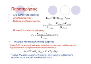 Παρατηρήσεις
        Στις ανελαστικές κρούσεις:
1.      Απώλεια ενέργειας :                     Εαπωλ= Q = Κολ,αρχ - Κολ,τελ
2.      Κλάσμα απώλειας ενέργειας
                                               E aπ       Κ ολ ,αρχ − Κ ολ ,τελ
                                           a=           =
                                              Κ ολ ,αρχ         Κ ολ ,αρχ
3.      Ποσοστό % απώλειας ενέργειας
                                   Κ ολ ,αρχ − Κ ολ ,τελ
                            a% =                           ⋅100%
                                        Κ ολ ,αρχ
         Θεώρημα Μεταβολής Κινητικής Ενέργειας
     Η μεταβολή της κινητικής ενέργειας του σώματος ισούται με το άθροισμα των
     έργων όλων των δύνάμεων που ασκούνται στο σώμα.
                   ∆Κ = ΣW     Κτελ - Καρχ = W1 + W2 + W3 + …..
      To έργο W μιας δύναμης είναι θετικό όταν η δύναμη είναι ομόρροπη της
      μετατόπισης και αρνητικό όταν είναι αντίρροπη.
 