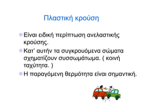 Πλαστική κρούση

Είναι ειδική περίπτωση ανελαστικής
κρούσης.
Κατ’ αυτήν τα συγκρουόμενα σώματα
σχηματίζουν συσσωμάτωμα. ( κοινή
ταχύτητα. )
Η παραγόμενη θερμότητα είναι σημαντική.
 