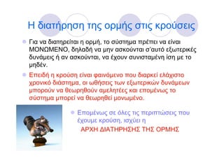 Η διατήρηση της ορμής στις κρούσεις
Για να διατηρείται η ορμή, το σύστημα πρέπει να είναι
ΜΟΝΩΜΕΝΟ, δηλαδή να μην ασκούνται σ’αυτό εξωτερικές
δυνάμεις ή αν ασκούνται, να έχουν συνισταμένη ίση με το
μηδέν.
Επειδή η κρούση είναι φαινόμενο που διαρκεί ελάχιστο
χρονικό διάστημα, οι ωθήσεις των εξωτερικών δυνάμεων
μπορούν να θεωρηθούν αμελητέες και επομένως το
σύστημα μπορεί να θεωρηθεί μονωμένο.

               Επομένως σε όλες τις περιπτώσεις που
               έχουμε κρούση, ισχύει η
                ΑΡΧΗ ∆ΙΑΤΗΡΗΣΗΣ ΤΗΣ ΟΡΜΗΣ
 