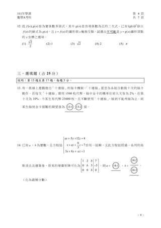 111年學測 第 4 頁
數學A考科 共 7 頁
- 4 -
12. 設 ( ), ( )
f x g x 皆為實係數多項式，其中 ( )
g x 是首項係數為正的二次式。已知 2
( ( ))
g x 除以
( )
f x 的餘式為 ( )
g x ，且 ( )
y f x
 的圖形與 x 軸無交點。試選出不可能是 ( )
y g x
 圖形頂點
的 y 坐標之選項。
(1)
2
2
(2) 1 (3) 2 (4) 2 (5) 
三 、選 填 題 （ 占 25 分 ）
說明：第 13 題至第 17 題，每題 5 分。
13. 有一款線上遊戲推出「十連抽」的抽卡機制，
「十連抽」意思為系統自動做十次的抽卡
動作。若每次「十連抽」需用 1500 枚代幣，抽中金卡的機率在前九次皆為 2%，在第
十次為 10%。今某生有代幣 23000 枚，且不斷使用「十連抽」
，抽到不能再抽為止。則
某生抽到金卡張數的期望值為 ○
13-1 .○
13-2 張。
14. 已知 a 、 b 為實數，且方程組
5 12 4
8
7
3
3 8 1
ax y z
x ay z
x y az
  



  


  


恰有一組解，又此方程組經過一系列的高
斯消去法運算後，原來的增廣矩陣可化為
1 2 7
0 5 5
0 0 0
b
b
b
 
 

 
 
 
。則 a  ○
14-1 ， b 
○
14-2
○
14-3
。
（化為最簡分數）
 