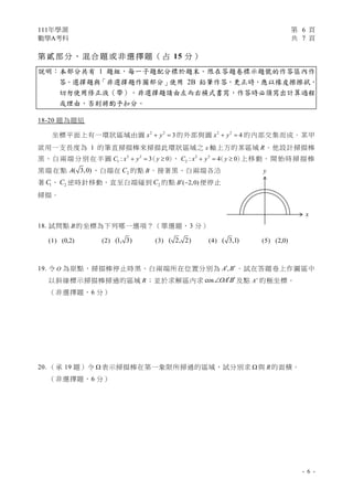 111年學測 第 6 頁
數學A考科 共 7 頁
- 6 -
第 貳部 分 、 混 合 題 或 非 選 擇 題（ 占 15 分 ）
說明︰本部分共有 1 題組，每一子題配分標於題末。限在答題卷標示題號的作答區內作
答。選擇題與「非選擇題作圖部分」使用 2B 鉛筆作答，更正時，應以橡皮擦擦拭，
切勿使用修正液（帶）。非選擇題請由左而右橫式書寫，作答時必須寫出計算過程
或理由，否則將酌予扣分。
18-20 題為題組
坐標平面上有一環狀區域由圓 2 2
3
x y
  的外部與圓 2 2
4
x y
  的內部交集而成。某甲
欲用一支長度為 1 的筆直掃描棒來掃描此環狀區域之 x 軸上方的某區域 R。他設計掃描棒
黑、白兩端分別在半圓 2 2
1 : 3 0
C x y y
  
（ ）
、 2 2
2 : 4 0
C x y y
  
（ ）
上移動。開始時掃描棒
黑端在點 ( 3,0)
A ，白端在 2
C 的點 B。接著黑、白兩端各沿
著 1
C 、 2
C 逆時針移動，直至白端碰到 2
C 的點 ( 2,0)
B  便停止
掃描。
18. 試問點 B的坐標為下列哪一選項？（單選題，3 分）
(1) (0,2) (2) (1, 3) (3) ( 2, 2) (4) ( 3,1) (5) (2,0)
19. 令 O 為原點，掃描棒停止時黑、白兩端所在位置分別為 ,
A B
 。試在答題卷上作圖區中
以斜線標示掃描棒掃過的區域 R；並於求解區內求 cos OA B
 
 及點 A 的極坐標。
（非選擇題，6 分）
20. （承 19 題）令  表示掃描棒在第一象限所掃過的區域，試分別求  與 R的面積。
（非選擇題，6 分）
y
x
 