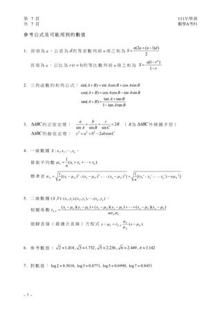 第 7 頁 111年學測
共 7 頁 數學A考科
- 7 -
參 考 公 式 及 可 能 用 到 的 數 值
1. 首 項 為 a ， 公 差 為 d 的 等 差 數 列 前 n 項 之 和 為
(2 ( 1) )
2
n a n d
S
 

首 項 為 a ， 公 比 為 ( 1)
r r  的 等 比 數 列 前 n 項 之 和 為
(1 )
1
n
a r
S
r



2. 三 角 函 數 的 和 角 公 式 ： sin( ) sin cos cos sin
A B A B A B
  
cos( ) cos cos sin sin
A B A B A B
  
tan tan
tan( )
1 tan tan
A B
A B
A B

 

3. ABC
 的 正 弦 定 理 ： 2
sin sin sin
a b c
R
A B C
   （ R為 ABC
 外 接 圓 半 徑 ）
ABC
 的 餘 弦 定 理 ： 2 2 2
2 cos
c a b ab C
  
4. 一 維 數 據 1 2
: , , , n
X x x x
 ，
算 術 平 均 數 1 2
1
( )
X n
x x x
n
   
標 準 差 2 2 2
2 2 2 2
1 2 1 2
1 1
[( ) ( ) ( ) ] [( ) ]
X X X n X n X
x x x x x x n
n n
    
     
     
 
5. 二 維 數 據 1 1 2 2
( , ):( , ),( , ), ,( , )
n n
X Y x y x y x y
 ，
相 關 係 數 1 1 2 2
,
( )( ) ( )( ) ( )( )
X Y X Y n X n Y
X Y
X Y
x y x y x y
r
n
     
 
        


迴 歸 直 線 （ 最 適 合 直 線 ） 方 程 式 , ( )
Y
Y X Y X
X
y r x

 

  
6. 參 考 數 值 ： 2 1.414, 3 1.732 , 5 2.236, 6 2.449, 3.142

    
7. 對 數 值 ： log2 0.3010, log3 0.4771, log5 0.6990, log7 0.8451
   
 