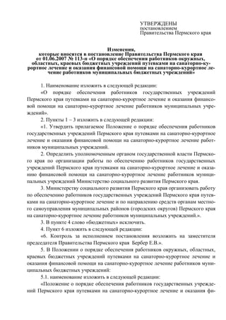 УТВЕРЖДЕНЫ
                                              постановлением
                                              Правительства Пермского края


                                 Изменения,
     которые вносятся в постановление Правительства Пермского края
    от 01.06.2007 № 113-п «О порядке обеспечения работников окружных,
  областных, краевых бюджетных учреждений путевками на санаторно-ку-
рортное лечение и оказания финансовой помощи на санаторно-курортное ле-
         чение работников муниципальных бюджетных учреждений»

      1. Наименование изложить в следующей редакции:
      «О порядке обеспечения работников государственных учреждений
Пермского края путевками на санаторно-курортное лечение и оказания финансо-
вой помощи на санаторно-курортное лечение работников муниципальных учре-
ждений».
      2. Пункты 1 – 3 изложить в следующей редакции:
      «1. Утвердить прилагаемое Положение о порядке обеспечения работников
государственных учреждений Пермского края путевками на санаторно-курортное
лечение и оказания финансовой помощи на санаторно-курортное лечение работ-
ников муниципальных учреждений.
      2. Определить уполномоченным органом государственной власти Пермско-
го края по организации работы по обеспечению работников государственных
учреждений Пермского края путевками на санаторно-курортное лечение и оказа-
нию финансовой помощи на санаторно-курортное лечение работников муници-
пальных учреждений Министерство социального развития Пермского края.
      3. Министерству социального развития Пермского края организовать работу
по обеспечению работников государственных учреждений Пермского края путев-
ками на санаторно-курортное лечение и по направлению средств органам местно-
го самоуправления муниципальных районов (городских округов) Пермского края
на санаторно-курортное лечение работников муниципальных учреждений.».
      3. В пункте 4 слово «бюджетных» исключить.
      4. Пункт 6 изложить в следующей редакции:
      «6. Контроль за исполнением постановления возложить на заместителя
председателя Правительства Пермского края Бербер Е.В.».
      5. В Положении о порядке обеспечения работников окружных, областных,
краевых бюджетных учреждений путевками на санаторно-курортное лечение и
оказания финансовой помощи на санаторно-курортное лечение работников муни-
ципальных бюджетных учреждений:
      5.1. наименование изложить в следующей редакции:
      «Положение о порядке обеспечения работников государственных учрежде-
ний Пермского края путевками на санаторно-курортное лечение и оказания фи-
 