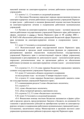 2

нансовой помощи на санаторно-курортное лечение работников муниципальных
учреждений»;
      5.2. пункты 1.1, 1.2 изложить в следующей редакции:
      «1.1. Настоящее Положение определяет порядок предоставления путевок на
санаторно-курортное лечение работникам государственных учреждений Пермско-
го края (далее – работники) и оказания финансовой помощи местным бюджетам
на санаторно-курортное лечение и оздоровление работников муниципальных
учреждений.
      1.2. Путевки на санаторно-курортное лечение (далее – путевки) предостав-
ляются работникам государственных учреждений Пермского края, работающим в
сферах, указанных в статье 1 Закона Пермского края от 08 декабря 2006 г.
№ 30-КЗ «Об обеспечении работников учреждений бюджетной сферы Пермского
края путевками на санаторно-курортное лечение и оздоровление» (далее –
Закон).»;
      5.3. пункт 1.5 изложить в следующей редакции:
      «1.5. Исполнительный орган государственной власти Пермского края,
осуществляющий в пределах своей компетенции функции по управлению и
распоряжению краевым имуществом подведомственных государственных
учреждений Пермского края в соответствующей отрасли (сфере управления),
координацию и регулирование их деятельности (далее – исполнительный орган),
определяет уполномоченное лицо по организации работы по обеспечению
работников путевками на санаторно-курортное лечение (далее – уполномоченное
лицо).»;
      5.4. в пунктах 2.1, 2.3, 2.4 слова «краевое бюджетное учреждение» заменить
словами «государственное учреждение Пермского края»;
      5.5. пункт 2.5 дополнить абзацем следующего содержания:
      «в последующие годы – не позднее 15 января текущего года»;
      5.6. в пункте 4.1 слова «краевых бюджетных учреждений» заменить слова-
ми «государственных учреждений Пермского края»;
      5.7. в наименовании раздела 5 слово «бюджетных» исключить;
      5.8. в пункте 5.1:
      5.8.1. слово «бюджетных» исключить;
      5.8.2. абзац четвертый признать утратившим силу;
      5.9. в пунктах 5.2, 5.3 слово «бюджетных» исключить;
      5.10. пункт 5.4 изложить в следующей редакции:
      «5.4. Финансовая помощь местным бюджетам оказывается в форме субси-
дий в пределах средств, предусмотренных Законом о бюджете, на основании Со-
глашения о предоставлении субсидий на приобретение путевок на санаторно-ку-
рортное лечение и оздоровление работников муниципальных учреждений (далее –
Соглашение), заключенного между Министерством и органами местного само-
управления муниципальных районов (городских округов) Пермского края.
 