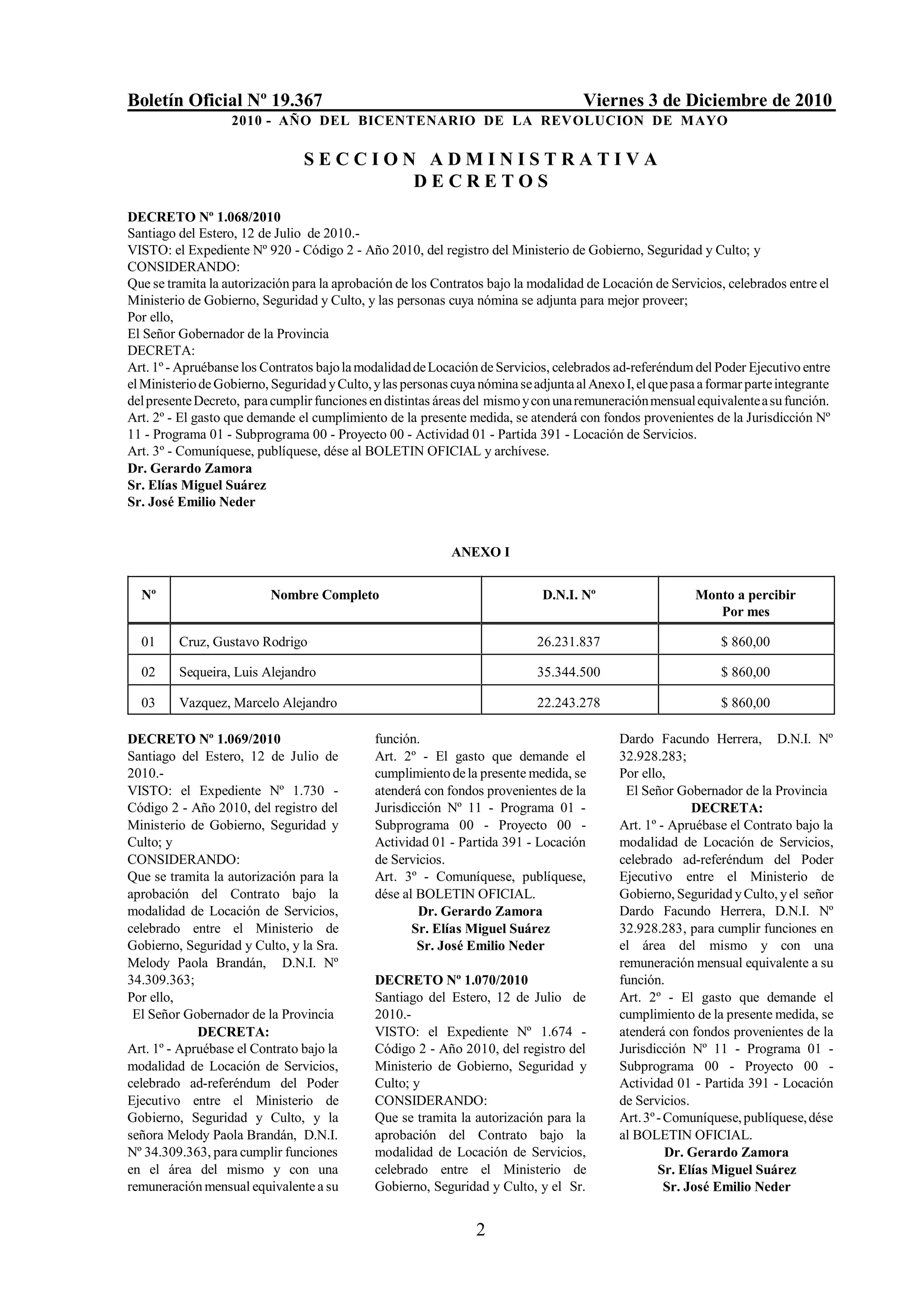 Boletín Oficial Nº 19.367                                                             Viernes 3 de Diciembre de 2010
                   2010 - AÑO DEL BICENTENARIO DE LA REVOLUCION DE M AYO

                                 SECCION ADMINISTRATIVA
                                        DECRETOS
DECRETO Nº 1.068/2010
Santiago del Estero, 12 de Julio de 2010.-
VISTO: el Expediente Nº 920 - Código 2 - Año 2010, del registro del Ministerio de Gobierno, Seguridad y Culto; y
CONSIDERANDO:
Que se tramita la autorización para la aprobación de los Contratos bajo la modalidad de Locación de Servicios, celebrados entre el
Ministerio de Gobierno, Seguridad y Culto, y las personas cuya nómina se adjunta para mejor proveer;
Por ello,
El Señor Gobernador de la Provincia
DECRETA:
Art. 1º - Apruébanse los Contratos bajo la modalidad de Locación de Servicios, celebrados ad-referéndum del Poder Ejecutivo entre
el Ministerio de Gobierno, Seguridad y Culto, y las personas cuya nómina se adjunta al Anexo I, el que pasa a formar parte integrante
del presente Decreto, para cumplir funciones en distintas áreas del mismo y con una remuneración mensual equivalente a su función.
Art. 2º - El gasto que demande el cumplimiento de la presente medida, se atenderá con fondos provenientes de la Jurisdicción Nº
11 - Programa 01 - Subprograma 00 - Proyecto 00 - Actividad 01 - Partida 391 - Locación de Servicios.
Art. 3º - Comuníquese, publíquese, dése al BOLETIN OFICIAL y archívese.
Dr. Gerardo Zamora
Sr. Elías Miguel Suárez
Sr. José Emilio Neder


                                                             ANEXO I


  Nº                       Nombre Completo                                    D.N.I. Nº                    Monto a percibir
                                                                                                              Por mes

  01     Cruz, Gustavo Rodrigo                                               26.231.837                         $ 860,00

  02     Sequeira, Luis Alejandro                                            35.344.500                         $ 860,00

  03     Vazquez, Marcelo Alejandro                                          22.243.278                         $ 860,00

DECRETO Nº 1.069/2010                         función.                                       Dardo Facundo Herrera, D.N.I. Nº
Santiago del Estero, 12 de Julio de           Art. 2º - El gasto que demande el              32.928.283;
2010.-                                        cumplimiento de la presente medida, se         Por ello,
VISTO: el Expediente Nº 1.730 -               atenderá con fondos provenientes de la          El Señor Gobernador de la Provincia
Código 2 - Año 2010, del registro del         Jurisdicción Nº 11 - Programa 01 -                            DECRETA:
Ministerio de Gobierno, Seguridad y           Subprograma 00 - Proyecto 00 -                 Art. 1º - Apruébase el Contrato bajo la
Culto; y                                      Actividad 01 - Partida 391 - Locación          modalidad de Locación de Servicios,
CONSIDERANDO:                                 de Servicios.                                  celebrado ad-referéndum del Poder
Que se tramita la autorización para la        Art. 3º - Comuníquese, publíquese,             Ejecutivo entre el Ministerio de
aprobación del Contrato bajo la               dése al BOLETIN OFICIAL.                       Gobierno, Seguridad y Culto, y el señor
modalidad de Locación de Servicios,                   Dr. Gerardo Zamora                     Dardo Facundo Herrera, D.N.I. Nº
celebrado entre el Ministerio de                     Sr. Elías Miguel Suárez                 32.928.283, para cumplir funciones en
Gobierno, Seguridad y Culto, y la Sra.                Sr. José Emilio Neder                  el área del mismo y con una
Melody Paola Brandán, D.N.I. Nº                                                              remuneración mensual equivalente a su
34.309.363;                                   DECRETO Nº 1.070/2010                          función.
Por ello,                                     Santiago del Estero, 12 de Julio de            Art. 2º - El gasto que demande el
 El Señor Gobernador de la Provincia          2010.-                                         cumplimiento de la presente medida, se
             DECRETA:                         VISTO: el Expediente Nº 1.674 -                atenderá con fondos provenientes de la
Art. 1º - Apruébase el Contrato bajo la       Código 2 - Año 2010, del registro del          Jurisdicción Nº 11 - Programa 01 -
modalidad de Locación de Servicios,           Ministerio de Gobierno, Seguridad y            Subprograma 00 - Proyecto 00 -
celebrado ad-referéndum del Poder             Culto; y                                       Actividad 01 - Partida 391 - Locación
Ejecutivo entre el Ministerio de              CONSIDERANDO:                                  de Servicios.
Gobierno, Seguridad y Culto, y la             Que se tramita la autorización para la         Art. 3º - Comuníquese, publíquese, dése
señora Melody Paola Brandán, D.N.I.           aprobación del Contrato bajo la                al BOLETIN OFICIAL.
Nº 34.309.363, para cumplir funciones         modalidad de Locación de Servicios,                      Dr. Gerardo Zamora
en el área del mismo y con una                celebrado entre el Ministerio de                       Sr. Elías Miguel Suárez
remuneración mensual equivalente a su         Gobierno, Seguridad y Culto, y el Sr.                    Sr. José Emilio Neder


                                                                 2
 