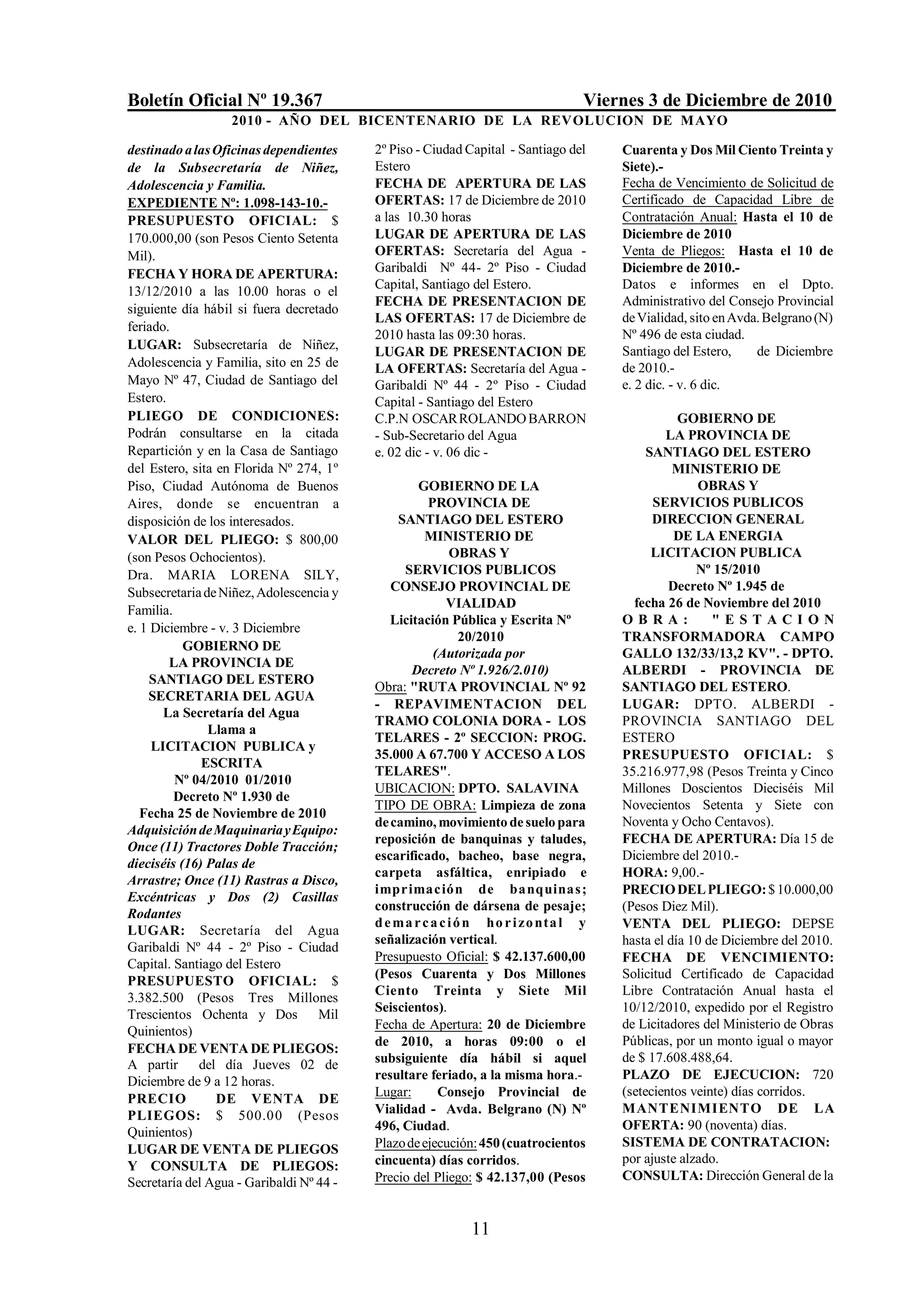 Boletín Oficial Nº 19.367                                                        Viernes 3 de Diciembre de 2010
                   2010 - AÑO DEL BICENTENARIO DE LA REVOLUCION DE M AYO

destinado a las Oficinas dependientes     2º Piso - Ciudad Capital - Santiago del    Cuarenta y Dos Mil Ciento Treinta y
de la Subsecretaría de Niñez,             Estero                                     Siete).-
Adolescencia y Familia.                   FECHA DE APERTURA DE LAS                   Fecha de Vencimiento de Solicitud de
EXPEDIENTE Nº: 1.098-143-10.-             OFERTAS: 17 de Diciembre de 2010           Certificado de Capacidad Libre de
PRESUPUESTO OFICIAL: $                    a las 10.30 horas                          Contratación Anual: Hasta el 10 de
170.000,00 (son Pesos Ciento Setenta      LUGAR DE APERTURA DE LAS                   Diciembre de 2010
Mil).                                     OFERTAS: Secretaría del Agua -             Venta de Pliegos: Hasta el 10 de
FECHA Y HORA DE APERTURA:                 Garibaldi Nº 44- 2º Piso - Ciudad          Diciembre de 2010.-
                                          Capital, Santiago del Estero.              Datos e informes en el Dpto.
13/12/2010 a las 10.00 horas o el
                                          FECHA DE PRESENTACION DE                   Administrativo del Consejo Provincial
siguiente día hábil si fuera decretado
                                          LAS OFERTAS: 17 de Diciembre de            de Vialidad, sito en Avda. Belgrano (N)
feriado.
                                          2010 hasta las 09:30 horas.                Nº 496 de esta ciudad.
LUGAR: Subsecretaría de Niñez,                                                       Santiago del Estero,     de Diciembre
                                          LUGAR DE PRESENTACION DE
Adolescencia y Familia, sito en 25 de     LA OFERTAS: Secretaría del Agua -          de 2010.-
Mayo Nº 47, Ciudad de Santiago del        Garibaldi Nº 44 - 2º Piso - Ciudad         e. 2 dic. - v. 6 dic.
Estero.                                   Capital - Santiago del Estero
PLIEGO DE CONDICIONES:                    C.P.N OSCAR ROLANDO BARRON                            GOBIERNO DE
Podrán consultarse en la citada           - Sub-Secretario del Agua                          LA PROVINCIA DE
Repartición y en la Casa de Santiago      e. 02 dic - v. 06 dic -                         SANTIAGO DEL ESTERO
del Estero, sita en Florida Nº 274, 1º                                                         MINISTERIO DE
Piso, Ciudad Autónoma de Buenos                    GOBIERNO DE LA                                  OBRAS Y
Aires, donde se encuentran a                         PROVINCIA DE                          SERVICIOS PUBLICOS
disposición de los interesados.               SANTIAGO DEL ESTERO                          DIRECCION GENERAL
VALOR DEL PLIEGO: $ 800,00                          MINISTERIO DE                              DE LA ENERGIA
(son Pesos Ochocientos).                                  OBRAS Y                          LICITACION PUBLICA
Dra. MARIA LORENA SILY,                         SERVICIOS PUBLICOS                                 Nº 15/2010
Subsecretaria de Niñez, Adolescencia y       CONSEJO PROVINCIAL DE                            Decreto Nº 1.945 de
                                                         VIALIDAD                      fecha 26 de Noviembre del 2010
Familia.
                                             Licitación Pública y Escrita Nº         OBRA:            "ESTACION
e. 1 Diciembre - v. 3 Diciembre
                                                             20/2010                 TRANSFORMADORA CAMPO
           GOBIERNO DE
                                                      (Autorizada por                GALLO 132/33/13,2 KV". - DPTO.
        LA PROVINCIA DE
                                                 Decreto Nº 1.926/2.010)             ALBERDI - PROVINCIA DE
     SANTIAGO DEL ESTERO
                                          Obra: "RUTA PROVINCIAL Nº 92               SANTIAGO DEL ESTERO.
    SECRETARIA DEL AGUA
                                          - REPAVIMENTACION DEL                      LUGAR: DPTO. ALBERDI -
       La Secretaría del Agua
                                          TRAMO COLONIA DORA - LOS                   PROVINCIA SANTIAGO DEL
               Llama a
                                          TELARES - 2º SECCION: PROG.                ESTERO
     LICITACION PUBLICA y
                                          35.000 A 67.700 Y ACCESO A LOS             PRESUPUESTO OFICIAL: $
              ESCRITA
                                          TELARES".                                  35.216.977,98 (Pesos Treinta y Cinco
         Nº 04/2010 01/2010
                                          UBICACION: DPTO. SALAVINA                  Millones Doscientos Dieciséis Mil
         Decreto Nº 1.930 de
                                          TIPO DE OBRA: Limpieza de zona             Novecientos Setenta y Siete con
   Fecha 25 de Noviembre de 2010
                                          de camino, movimiento de suelo para        Noventa y Ocho Centavos).
Adquisición de Maquinaria y Equipo:
                                          reposición de banquinas y taludes,         FECHA DE APERTURA: Día 15 de
Once (11) Tractores Doble Tracción;
                                          escarificado, bacheo, base negra,          Diciembre del 2010.-
dieciséis (16) Palas de
                                          carpeta asfáltica, enripiado e             HORA: 9,00.-
Arrastre; Once (11) Rastras a Disco,
                                          impr imac ión de banquinas ;               PRECIO DEL PLIEGO: $ 10.000,00
Excéntricas y Dos (2) Casillas
                                          construcción de dársena de pesaje;         (Pesos Diez Mil).
Rodantes
                                          d e m a r c a c i ó n ho r i z o nta l y   VENTA DEL PLIEGO: DEPSE
LUGAR: Secretaría del Agua
                                          señalización vertical.                     hasta el día 10 de Diciembre del 2010.
Garibaldi Nº 44 - 2º Piso - Ciudad
                                          Presupuesto Oficial: $ 42.137.600,00       FECHA DE VENCIMIENTO:
Capital. Santiago del Estero
                                          (Pesos Cuarenta y Dos Millones             Solicitud Certificado de Capacidad
PRESUPUESTO OFICIAL: $
                                          Ciento Treinta y Siete Mil                 Libre Contratación Anual hasta el
3.382.500 (Pesos Tres Millones
                                          Seiscientos).                              10/12/2010, expedido por el Registro
Trescientos Ochenta y Dos Mil
                                          Fecha de Apertura: 20 de Diciembre         de Licitadores del Ministerio de Obras
Quinientos)
                                          de 2010, a horas 09:00 o el                Públicas, por un monto igual o mayor
FECHA DE VENTA DE PLIEGOS:
                                          subsiguiente día hábil si aquel            de $ 17.608.488,64.
A partir     del día Jueves 02 de
Diciembre de 9 a 12 horas.                resultare feriado, a la misma hora.-       PLAZO DE EJECUCION: 720
                                          Lugar:       Consejo Provincial de         (setecientos veinte) días corridos.
PRECIO           DE VENTA DE
                                          Vialidad - Avda. Belgrano (N) Nº           MANTENIMIENTO DE LA
PLIEGOS: $ 500.0 0 (Pesos
                                          496, Ciudad.                               OFERTA: 90 (noventa) días.
Quinientos)
                                          Plazo de ejecución: 450 (cuatrocientos     SISTEMA DE CONTRATACION:
LUGAR DE VENTA DE PLIEGOS
                                          cincuenta) días corridos.                  por ajuste alzado.
Y CONSULTA DE PLIEGOS:
Secretaría del Agua - Garibaldi Nº 44 -   Precio del Pliego: $ 42.137,00 (Pesos      CONSULTA: Dirección General de la


                                                            11
 