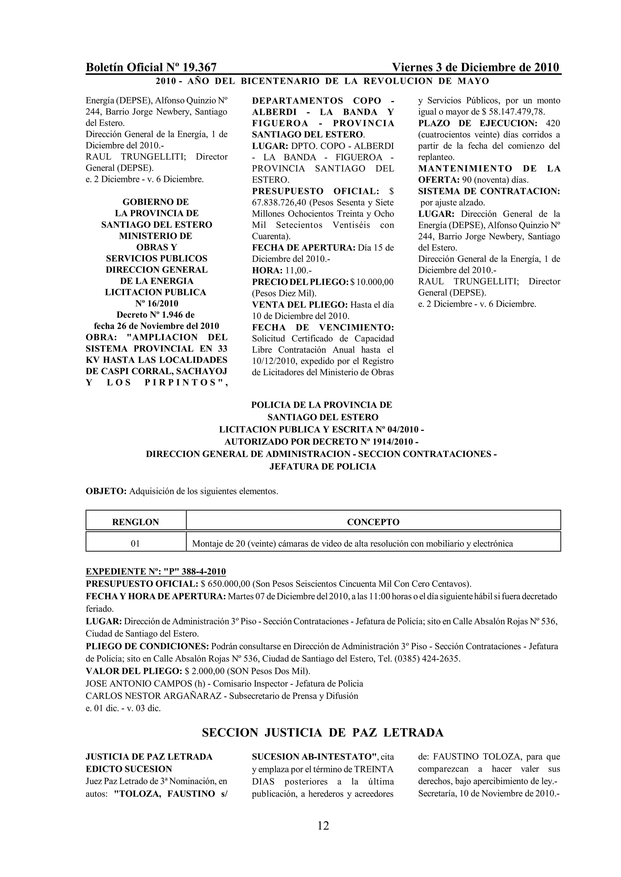 Boletín Oficial Nº 19.367                                                         Viernes 3 de Diciembre de 2010
                  2010 - AÑO DEL BICENTENARIO DE LA REVOLUCION DE M AYO

Energía (DEPSE), Alfonso Quinzio Nº         DEPARTAMENTOS COPO -                         y Servicios Públicos, por un monto
244, Barrio Jorge Newbery, Santiago         ALBERDI - LA BANDA Y                         igual o mayor de $ 58.147.479,78.
del Estero.                                 FIGUEROA - PROV I NCI A                      PLAZO DE EJECUCION: 420
Dirección General de la Energía, 1 de       SANTIAGO DEL ESTERO.                         (cuatrocientos veinte) días corridos a
Diciembre del 2010.-                        LUGAR: DPTO. COPO - ALBERDI                  partir de la fecha del comienzo del
RAUL TRUNGELLITI; Director                  - LA BANDA - FIGUEROA -                      replanteo.
General (DEPSE).                            PROVINCIA SANTIAGO DEL                       MANTENIMIENTO DE LA
e. 2 Diciembre - v. 6 Diciembre.            ESTERO.                                      OFERTA: 90 (noventa) días.
                                            PRESUPUESTO OFICIAL: $                       SISTEMA DE CONTRATACION:
         GOBIERNO DE                        67.838.726,40 (Pesos Sesenta y Siete          por ajuste alzado.
       LA PROVINCIA DE                      Millones Ochocientos Treinta y Ocho          LUGAR: Dirección General de la
    SANTIAGO DEL ESTERO                     Mil Setecientos Ventiséis con                Energía (DEPSE), Alfonso Quinzio Nº
        MINISTERIO DE                       Cuarenta).                                   244, Barrio Jorge Newbery, Santiago
             OBRAS Y                        FECHA DE APERTURA: Día 15 de                 del Estero.
     SERVICIOS PUBLICOS                     Diciembre del 2010.-                         Dirección General de la Energía, 1 de
     DIRECCION GENERAL                      HORA: 11,00.-                                Diciembre del 2010.-
         DE LA ENERGIA                      PRECIO DEL PLIEGO: $ 10.000,00               RAUL TRUNGELLITI; Director
     LICITACION PUBLICA                     (Pesos Diez Mil).                            General (DEPSE).
            Nº 16/2010                      VENTA DEL PLIEGO: Hasta el día               e. 2 Diciembre - v. 6 Diciembre.
        Decreto Nº 1.946 de                 10 de Diciembre del 2010.
  fecha 26 de Noviembre del 2010            FECHA DE VENCIMIENTO:
OBRA: "AMPLIACION DEL                       Solicitud Certificado de Capacidad
SISTEMA PROVINCIAL EN 33                    Libre Contratación Anual hasta el
KV HASTA LAS LOCALIDADES                    10/12/2010, expedido por el Registro
DE CASPI CORRAL, SACHAYOJ                   de Licitadores del Ministerio de Obras
Y    LOS PIRPINTOS",

                                   POLICIA DE LA PROVINCIA DE
                                      SANTIAGO DEL ESTERO
                             LICITACION PUBLICA Y ESCRITA Nº 04/2010 -
                              AUTORIZADO POR DECRETO Nº 1914/2010 -
                 DIRECCION GENERAL DE ADMINISTRACION - SECCION CONTRATACIONES -
                                       JEFATURA DE POLICIA

OBJETO: Adquisición de los siguientes elementos.


       RENGLON                                                       CONCEPTO

            01              Montaje de 20 (veinte) cámaras de video de alta resolución con mobiliario y electrónica

EXPEDIENTE Nº: "P" 388-4-2010
PRESUPUESTO OFICIAL: $ 650.000,00 (Son Pesos Seiscientos Cincuenta Mil Con Cero Centavos).
FECHA Y HORA DE APERTURA: Martes 07 de Diciembre del 2010, a las 11:00 horas o el día siguiente hábil si fuera decretado
feriado.
LUGAR: Dirección de Administración 3º Piso - Sección Contrataciones - Jefatura de Policía; sito en Calle Absalón Rojas Nº 536,
Ciudad de Santiago del Estero.
PLIEGO DE CONDICIONES: Podrán consultarse en Dirección de Administración 3º Piso - Sección Contrataciones - Jefatura
de Policía; sito en Calle Absalón Rojas Nº 536, Ciudad de Santiago del Estero, Tel. (0385) 424-2635.
VALOR DEL PLIEGO: $ 2.000,00 (SON Pesos Dos Mil).
JOSE ANTONIO CAMPOS (h) - Comisario Inspector - Jefatura de Policia
CARLOS NESTOR ARGAÑARAZ - Subsecretario de Prensa y Difusión
e. 01 dic. - v. 03 dic.

                               SECCION JUSTICIA DE PAZ LETRADA
JUSTICIA DE PAZ LETRADA                     SUCESION AB-INTESTATO", cita                 de: FAUSTINO TOLOZA, para que
EDICTO SUCESION                             y emplaza por el término de TREINTA          comparezcan a hacer valer sus
Juez Paz Letrado de 3ª Nominación, en       DIAS posteriores a la última                 derechos, bajo apercibimiento de ley.-
autos: "TOLOZA, FAUSTINO s/                 publicación, a herederos y acreedores        Secretaría, 10 de Noviembre de 2010.-


                                                             12
 