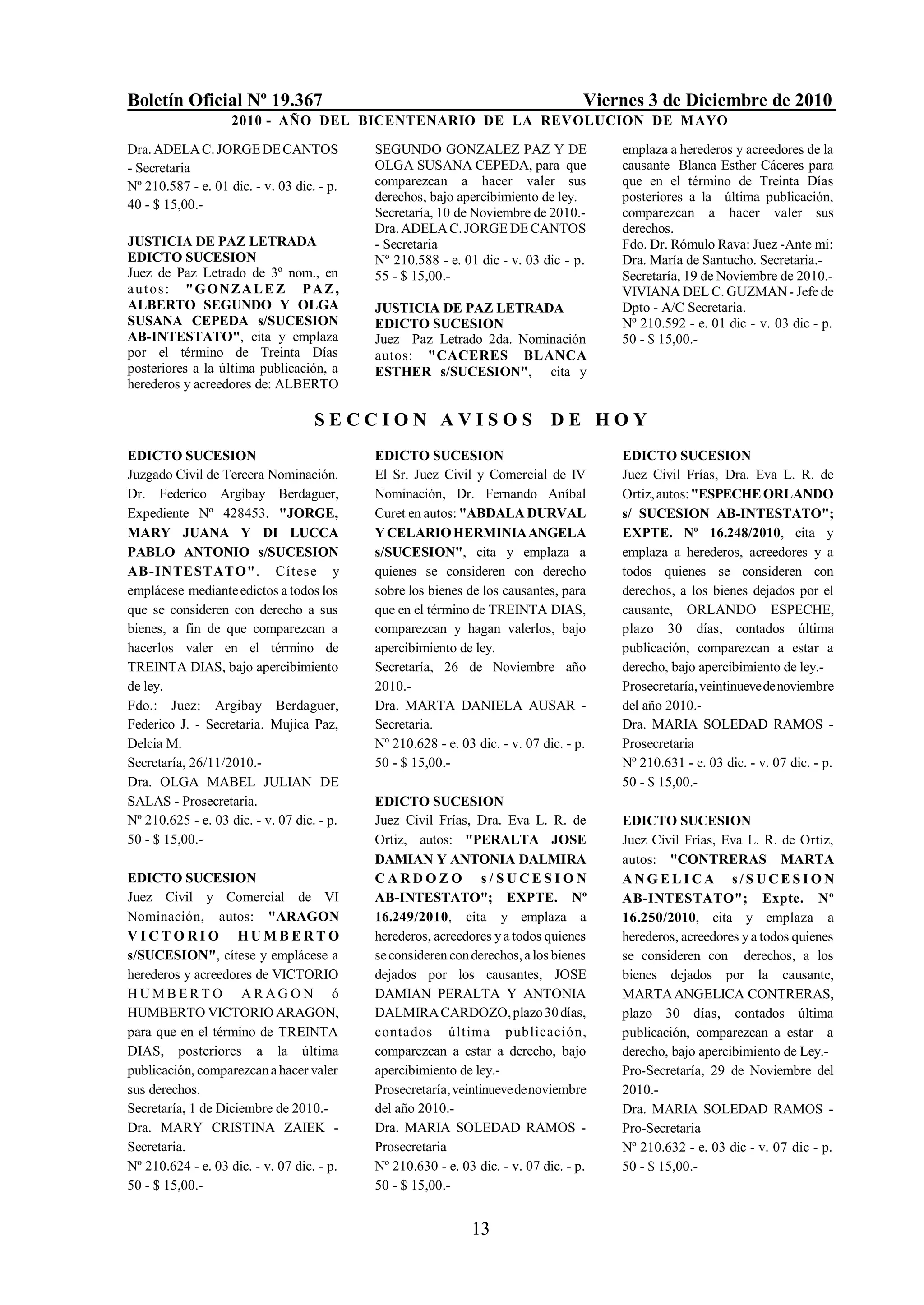 Boletín Oficial Nº 19.367                                                           Viernes 3 de Diciembre de 2010
                    2010 - AÑO DEL BICENTENARIO DE LA REVOLUCION DE M AYO

Dra. ADELA C. JORGE DE CANTOS               SEGUNDO GONZALEZ PAZ Y DE                   emplaza a herederos y acreedores de la
- Secretaria                                OLGA SUSANA CEPEDA, para que                causante Blanca Esther Cáceres para
Nº 210.587 - e. 01 dic. - v. 03 dic. - p.   comparezcan a hacer valer sus               que en el término de Treinta Días
                                            derechos, bajo apercibimiento de ley.       posteriores a la última publicación,
40 - $ 15,00.-
                                            Secretaría, 10 de Noviembre de 2010.-       comparezcan a hacer valer sus
                                            Dra. ADELA C. JORGE DE CANTOS               derechos.
JUSTICIA DE PAZ LETRADA                     - Secretaria                                Fdo. Dr. Rómulo Rava: Juez -Ante mí:
EDICTO SUCESION                             Nº 210.588 - e. 01 dic - v. 03 dic - p.     Dra. María de Santucho. Secretaria.-
Juez de Paz Letrado de 3º nom., en          55 - $ 15,00.-                              Secretaría, 19 de Noviembre de 2010.-
a u t o s : " G O NZ A L E Z P A Z ,                                                    VIVIANA DEL C. GUZMAN - Jefe de
ALBERTO SEGUNDO Y OLGA                      JUSTICIA DE PAZ LETRADA                     Dpto - A/C Secretaria.
SUSANA CEPEDA s/SUCESION                    EDICTO SUCESION                             Nº 210.592 - e. 01 dic - v. 03 dic - p.
AB-INTESTATO", cita y emplaza               Juez Paz Letrado 2da. Nominación            50 - $ 15,00.-
por el término de Treinta Días              autos: "CACERES BLANCA
posteriores a la última publicación, a      ESTHER s/SUCESION", cita y
herederos y acreedores de: ALBERTO

                                    SECCION AVISOS DE HOY
EDICTO SUCESION                             EDICTO SUCESION                             EDICTO SUCESION
Juzgado Civil de Tercera Nominación.        El Sr. Juez Civil y Comercial de IV         Juez Civil Frías, Dra. Eva L. R. de
Dr. Federico Argibay Berdaguer,             Nominación, Dr. Fernando Aníbal             Ortiz, autos: "ESPECHE ORLANDO
Expediente Nº 428453. "JORGE,               Curet en autos: "ABDALA DURVAL              s/ SUCESION AB-INTESTATO";
MARY JUANA Y DI LUCCA                       Y CELARIO HERMINIA ANGELA                   EXPTE. Nº 16.248/2010, cita y
PABLO ANTONIO s/SUCESION                    s/SUCESION", cita y emplaza a               emplaza a herederos, acreedores y a
AB-INTESTATO". Cítese y                     quienes se consideren con derecho           todos quienes se consideren con
emplácese mediante edictos a todos los      sobre los bienes de los causantes, para     derechos, a los bienes dejados por el
que se consideren con derecho a sus         que en el término de TREINTA DIAS,          causante, ORLANDO ESPECHE,
bienes, a fin de que comparezcan a          comparezcan y hagan valerlos, bajo          plazo 30 días, contados última
hacerlos valer en el término de             apercibimiento de ley.                      publicación, comparezcan a estar a
TREINTA DIAS, bajo apercibimiento           Secretaría, 26 de Noviembre año             derecho, bajo apercibimiento de ley.-
de ley.                                     2010.-                                      Prosecretaría, veintinueve de noviembre
Fdo.: Juez: Argibay Berdaguer,              Dra. MARTA DANIELA AUSAR -                  del año 2010.-
Federico J. - Secretaria. Mujica Paz,       Secretaria.                                 Dra. MARIA SOLEDAD RAMOS -
Delcia M.                                   Nº 210.628 - e. 03 dic. - v. 07 dic. - p.   Prosecretaria
Secretaría, 26/11/2010.-                    50 - $ 15,00.-                              Nº 210.631 - e. 03 dic. - v. 07 dic. - p.
Dra. OLGA MABEL JULIAN DE                                                               50 - $ 15,00.-
SALAS - Prosecretaria.                      EDICTO SUCESION
Nº 210.625 - e. 03 dic. - v. 07 dic. - p.   Juez Civil Frías, Dra. Eva L. R. de         EDICTO SUCESION
50 - $ 15,00.-                              Ortiz, autos: "PERALTA JOSE                 Juez Civil Frías, Eva L. R. de Ortiz,
                                            DAMIAN Y ANTONIA DALMIRA                    autos: "CONTRERAS MARTA
EDICTO SUCESION                             CARDOZO s/SUCESION                          ANGELICA s/SUCESION
Juez Civil y Comercial de VI                AB-INTESTATO"; EXPTE. Nº                    AB-INTESTATO"; Expte. Nº
Nominación, autos: "ARAGON                  16.249/2010, cita y emplaza a               16.250/2010, cita y emplaza a
VICTORIO HUMBERTO                           herederos, acreedores y a todos quienes     herederos, acreedores y a todos quienes
s/SUCESION", cítese y emplácese a           se consideren con derechos, a los bienes    se consideren con derechos, a los
herederos y acreedores de VICTORIO          dejados por los causantes, JOSE             bienes dejados por la causante,
HUMBERTO ARAGON ó                           DAMIAN PERALTA Y ANTONIA                    MARTA ANGELICA CONTRERAS,
HUMBERTO VICTORIO ARAGON,                   DALMIRA CARDOZO, plazo 30 días,             plazo 30 días, contados última
para que en el término de TREINTA           contados última publicació n,               publicación, comparezcan a estar a
DIAS, posteriores a la última               comparezcan a estar a derecho, bajo         derecho, bajo apercibimiento de Ley.-
publicación, comparezcan a hacer valer      apercibimiento de ley.-                     Pro-Secretaría, 29 de Noviembre del
sus derechos.                               Prosecretaría, veintinueve de noviembre     2010.-
Secretaría, 1 de Diciembre de 2010.-        del año 2010.-                              Dra. MARIA SOLEDAD RAMOS -
Dra. MARY CRISTINA ZAIEK -                  Dra. MARIA SOLEDAD RAMOS -                  Pro-Secretaria
Secretaria.                                 Prosecretaria                               Nº 210.632 - e. 03 dic - v. 07 dic - p.
Nº 210.624 - e. 03 dic. - v. 07 dic. - p.   Nº 210.630 - e. 03 dic. - v. 07 dic. - p.   50 - $ 15,00.-
50 - $ 15,00.-                              50 - $ 15,00.-


                                                              13
 