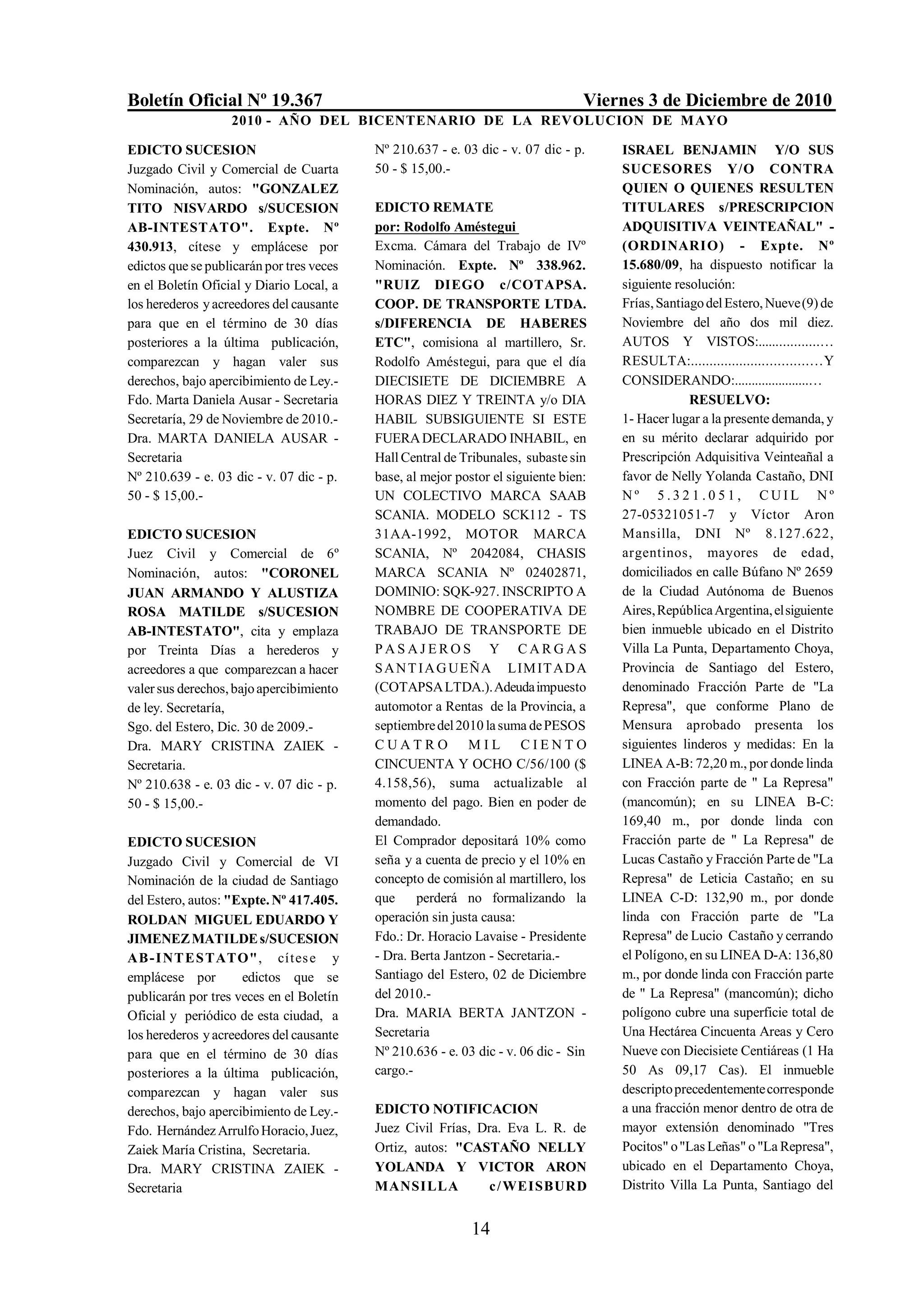 Boletín Oficial Nº 19.367                                                         Viernes 3 de Diciembre de 2010
                   2010 - AÑO DEL BICENTENARIO DE LA REVOLUCION DE M AYO

EDICTO SUCESION                            Nº 210.637 - e. 03 dic - v. 07 dic - p.    ISRAEL BENJAMIN Y/O SUS
Juzgado Civil y Comercial de Cuarta        50 - $ 15,00.-                             SUCESORES Y/O CONTRA
Nominación, autos: "GONZALEZ                                                          QUIEN O QUIENES RESULTEN
TITO NISVARDO s/SUCESION                   EDICTO REMATE                              TITULARES s/PRESCRIPCION
AB-INTESTATO". Expte. Nº                   por: Rodolfo Améstegui                     ADQUISITIVA VEINTEAÑAL" -
430.913, cítese y emplácese por            Excma. Cámara del Trabajo de IVº           (ORDINARIO) - Expte. Nº
edictos que se publicarán por tres veces   Nominación. Expte. Nº 338.962.             15.680/09, ha dispuesto notificar la
en el Boletín Oficial y Diario Local, a    "RUIZ DIEGO c/COTAPSA.                     siguiente resolución:
los herederos y acreedores del causante    COOP. DE TRANSPORTE LTDA.                  Frías, Santiago del Estero, Nueve (9) de
para que en el término de 30 días          s/DIFERENCIA DE HABERES                    Noviembre del año dos mil diez.
posteriores a la última publicación,       ETC", comisiona al martillero, Sr.         AUTOS Y VISTOS:.................…
comparezcan y hagan valer sus              Rodolfo Améstegui, para que el día         RESULTA:...............................…Y
derechos, bajo apercibimiento de Ley.-     DIECISIETE DE DICIEMBRE A                  CONSIDERANDO:......................…
Fdo. Marta Daniela Ausar - Secretaria      HORAS DIEZ Y TREINTA y/o DIA                            RESUELVO:
Secretaría, 29 de Noviembre de 2010.-      HABIL SUBSIGUIENTE SI ESTE                 1- Hacer lugar a la presente demanda, y
Dra. MARTA DANIELA AUSAR -                 FUERA DECLARADO INHABIL, en                en su mérito declarar adquirido por
Secretaria                                 Hall Central de Tribunales, subaste sin    Prescripción Adquisitiva Veinteañal a
Nº 210.639 - e. 03 dic - v. 07 dic - p.    base, al mejor postor el siguiente bien:   favor de Nelly Yolanda Castaño, DNI
50 - $ 15,00.-                             UN COLECTIVO MARCA SAAB                    Nº 5.321.051, CUIL Nº
                                           SCANIA. MODELO SCK112 - TS                 27-05321051-7 y Víctor Aron
EDICTO SUCESION                            31AA-1992, MOTOR MARCA                     Mansilla, DNI Nº 8.127.622,
Juez Civil y Comercial de 6º               SCANIA, Nº 2042084, CHASIS                 argentinos, mayores de edad,
Nominación, autos: "CORONEL                MARCA SCANIA Nº 02402871,                  domiciliados en calle Búfano Nº 2659
JUAN ARMANDO Y ALUSTIZA                    DOMINIO: SQK-927. INSCRIPTO A              de la Ciudad Autónoma de Buenos
ROSA MATILDE s/SUCESION                    NOMBRE DE COOPERATIVA DE                   Aires, República Argentina, el siguiente
AB-INTESTATO", cita y emplaza              TRABAJO DE TRANSPORTE DE                   bien inmueble ubicado en el Distrito
por Treinta Días a herederos y             PASAJEROS Y CARGAS                         Villa La Punta, Departamento Choya,
acreedores a que comparezcan a hacer       S A N T I A G UEÑA LIM IT A D A            Provincia de Santiago del Estero,
valer sus derechos, bajo apercibimiento    (COTAPSA LTDA.). Adeuda impuesto           denominado Fracción Parte de "La
de ley. Secretaría,                        automotor a Rentas de la Provincia, a      Represa", que conforme Plano de
Sgo. del Estero, Dic. 30 de 2009.-         septiembre del 2010 la suma de PESOS       Mensura aprobado presenta los
Dra. MARY CRISTINA ZAIEK -                 CUATRO MIL CIENTO                          siguientes linderos y medidas: En la
Secretaria.                                CINCUENTA Y OCHO C/56/100 ($               LINEA A-B: 72,20 m., por donde linda
Nº 210.638 - e. 03 dic - v. 07 dic - p.    4.158,56), suma actualizable al            con Fracción parte de " La Represa"
50 - $ 15,00.-                             momento del pago. Bien en poder de         (mancomún); en su LINEA B-C:
                                           demandado.                                 169,40 m., por donde linda con
EDICTO SUCESION                            El Comprador depositará 10% como           Fracción parte de " La Represa" de
Juzgado Civil y Comercial de VI            seña y a cuenta de precio y el 10% en      Lucas Castaño y Fracción Parte de "La
Nominación de la ciudad de Santiago        concepto de comisión al martillero, los    Represa" de Leticia Castaño; en su
del Estero, autos: "Expte. Nº 417.405.     que     perderá no formalizando la         LINEA C-D: 132,90 m., por donde
ROLDAN MIGUEL EDUARDO Y                    operación sin justa causa:                 linda con Fracción parte de "La
JIMENEZ MATILDE s/SUCESION                 Fdo.: Dr. Horacio Lavaise - Presidente     Represa" de Lucio Castaño y cerrando
AB - I NT E S TATO", cítes e y             - Dra. Berta Jantzon - Secretaria.-        el Polígono, en su LINEA D-A: 136,80
emplácese por        edictos que se        Santiago del Estero, 02 de Diciembre       m., por donde linda con Fracción parte
publicarán por tres veces en el Boletín    del 2010.-                                 de " La Represa" (mancomún); dicho
Oficial y periódico de esta ciudad, a      Dra. MARIA BERTA JANTZON -                 polígono cubre una superficie total de
los herederos y acreedores del causante    Secretaria                                 Una Hectárea Cincuenta Areas y Cero
para que en el término de 30 días          Nº 210.636 - e. 03 dic - v. 06 dic - Sin   Nueve con Diecisiete Centiáreas (1 Ha
posteriores a la última publicación,       cargo.-                                    50 As 09,17 Cas). El inmueble
comparezcan y hagan valer sus                                                         descripto precedentemente corresponde
derechos, bajo apercibimiento de Ley.-     EDICTO NOTIFICACION                        a una fracción menor dentro de otra de
Fdo. Hernández Arrulfo Horacio, Juez,      Juez Civil Frías, Dra. Eva L. R. de        mayor extensión denominado "Tres
Zaiek María Cristina, Secretaria.          Ortiz, autos: "CASTAÑO NELLY               Pocitos" o "Las Leñas" o "La Represa",
Dra. MARY CRISTINA ZAIEK -                 YOLANDA Y VICTOR ARON                      ubicado en el Departamento Choya,
Secretaria                                 MANSILLA            c / WEISBURD           Distrito Villa La Punta, Santiago del


                                                             14
 