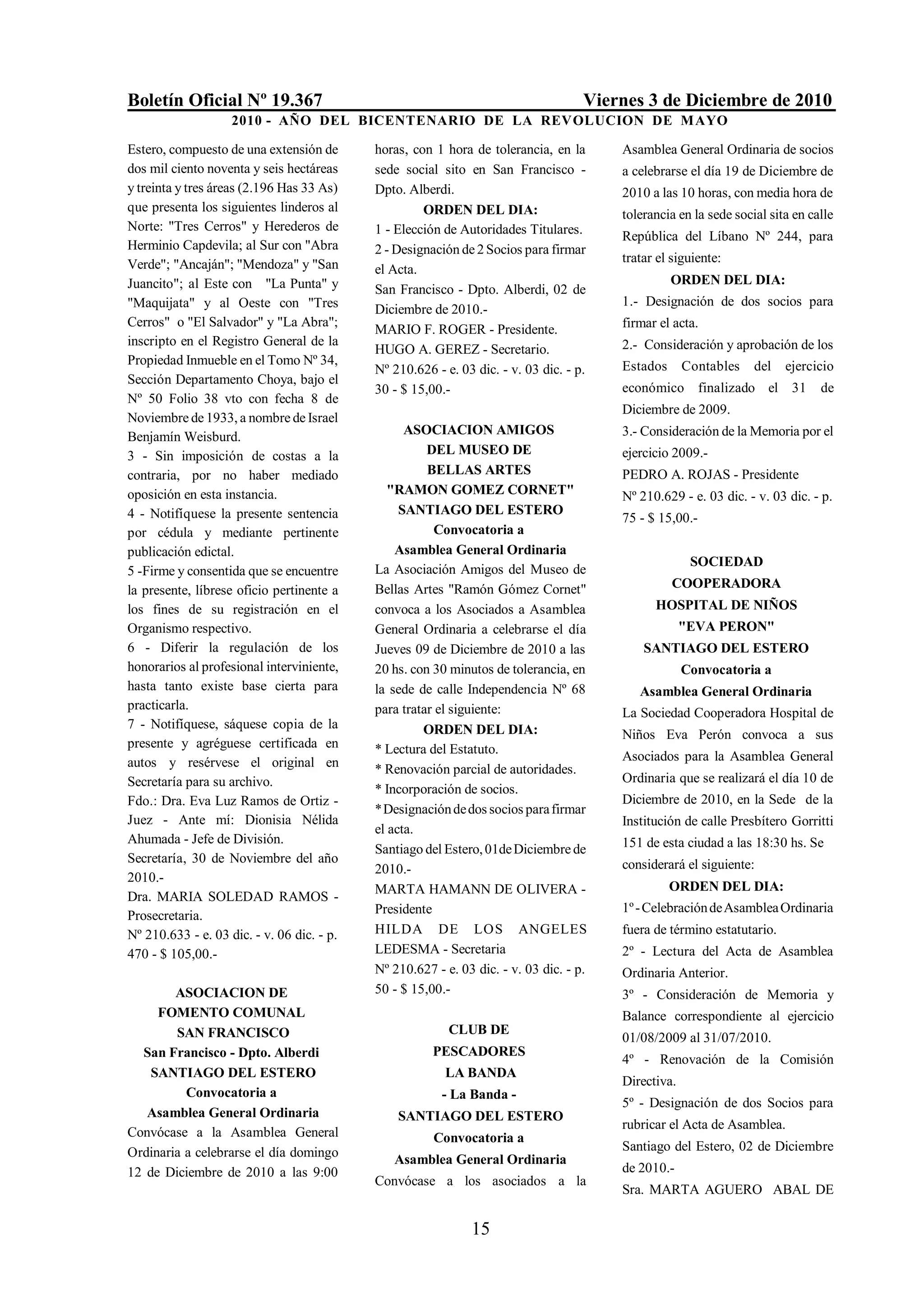 Boletín Oficial Nº 19.367                                                           Viernes 3 de Diciembre de 2010
                    2010 - AÑO DEL BICENTENARIO DE LA REVOLUCION DE M AYO

Estero, compuesto de una extensión de       horas, con 1 hora de tolerancia, en la      Asamblea General Ordinaria de socios
dos mil ciento noventa y seis hectáreas     sede social sito en San Francisco -         a celebrarse el día 19 de Diciembre de
y treinta y tres áreas (2.196 Has 33 As)    Dpto. Alberdi.                              2010 a las 10 horas, con media hora de
que presenta los siguientes linderos al              ORDEN DEL DIA:                     tolerancia en la sede social sita en calle
Norte: "Tres Cerros" y Herederos de         1 - Elección de Autoridades Titulares.      República del Líbano Nº 244, para
Herminio Capdevila; al Sur con "Abra        2 - Designación de 2 Socios para firmar
Verde"; "Ancaján"; "Mendoza" y "San                                                     tratar el siguiente:
                                            el Acta.
Juancito"; al Este con "La Punta" y                                                               ORDEN DEL DIA:
                                            San Francisco - Dpto. Alberdi, 02 de
"Maquijata" y al Oeste con "Tres                                                        1.- Designación de dos socios para
                                            Diciembre de 2010.-
Cerros" o "El Salvador" y "La Abra";                                                    firmar el acta.
                                            MARIO F. ROGER - Presidente.
inscripto en el Registro General de la                                                  2.- Consideración y aprobación de los
                                            HUGO A. GEREZ - Secretario.
Propiedad Inmueble en el Tomo Nº 34,                                                    Estados      Contables    del   ejercicio
                                            Nº 210.626 - e. 03 dic. - v. 03 dic. - p.
Sección Departamento Choya, bajo el
                                            30 - $ 15,00.-                              económico finalizado el 31             de
Nº 50 Folio 38 vto con fecha 8 de
                                                                                        Diciembre de 2009.
Noviembre de 1933, a nombre de Israel
Benjamín Weisburd.                                ASOCIACION AMIGOS                     3.- Consideración de la Memoria por el
3 - Sin imposición de costas a la                     DEL MUSEO DE                      ejercicio 2009.-
contraria, por no haber mediado                       BELLAS ARTES                      PEDRO A. ROJAS - Presidente
oposición en esta instancia.                   "RAMON GOMEZ CORNET"                     Nº 210.629 - e. 03 dic. - v. 03 dic. - p.
4 - Notifíquese la presente sentencia            SANTIAGO DEL ESTERO
                                                                                        75 - $ 15,00.-
por cédula y mediante pertinente                       Convocatoria a
publicación edictal.                            Asamblea General Ordinaria
                                                                                                      SOCIEDAD
5 -Firme y consentida que se encuentre      La Asociación Amigos del Museo de
la presente, líbrese oficio pertinente a    Bellas Artes "Ramón Gómez Cornet"                     COOPERADORA
los fines de su registración en el          convoca a los Asociados a Asamblea                HOSPITAL DE NIÑOS
Organismo respectivo.                       General Ordinaria a celebrarse el día                    "EVA PERON"
6 - Diferir la regulación de los            Jueves 09 de Diciembre de 2010 a las            SANTIAGO DEL ESTERO
honorarios al profesional interviniente,    20 hs. con 30 minutos de tolerancia, en                  Convocatoria a
hasta tanto existe base cierta para         la sede de calle Independencia Nº 68           Asamblea General Ordinaria
practicarla.                                para tratar el siguiente:                   La Sociedad Cooperadora Hospital de
7 - Notifíquese, sáquese copia de la                 ORDEN DEL DIA:                     Niños Eva Perón convoca a sus
presente y agréguese certificada en         * Lectura del Estatuto.
autos y resérvese el original en                                                        Asociados para la Asamblea General
                                            * Renovación parcial de autoridades.
Secretaría para su archivo.                                                             Ordinaria que se realizará el día 10 de
                                            * Incorporación de socios.
Fdo.: Dra. Eva Luz Ramos de Ortiz -                                                     Diciembre de 2010, en la Sede de la
                                            * Designación de dos socios para firmar
Juez - Ante mí: Dionisia Nélida                                                         Institución de calle Presbítero Gorritti
                                            el acta.
Ahumada - Jefe de División.                                                             151 de esta ciudad a las 18:30 hs. Se
                                            Santiago del Estero, 01de Diciembre de
Secretaría, 30 de Noviembre del año                                                     considerará el siguiente:
                                            2010.-
2010.-
                                            MARTA HAMANN DE OLIVERA -                             ORDEN DEL DIA:
Dra. MARIA SOLEDAD RAMOS -
                                            Presidente                                  1º - Celebración de Asamblea Ordinaria
Prosecretaria.
Nº 210.633 - e. 03 dic. - v. 06 dic. - p.   HILDA DE LOS ANGELES                        fuera de término estatutario.
470 - $ 105,00.-                            LEDESMA - Secretaria                        2º - Lectura del Acta de Asamblea
                                            Nº 210.627 - e. 03 dic. - v. 03 dic. - p.   Ordinaria Anterior.
        ASOCIACION DE                       50 - $ 15,00.-                              3º - Consideración de Memoria y
     FOMENTO COMUNAL                                                                    Balance correspondiente al ejercicio
        SAN FRANCISCO                                     CLUB DE
                                                                                        01/08/2009 al 31/07/2010.
  San Francisco - Dpto. Alberdi                        PESCADORES
                                                                                        4º - Renovación de la Comisión
    SANTIAGO DEL ESTERO                                  LA BANDA
                                                                                        Directiva.
          Convocatoria a                                 - La Banda -
                                                                                        5º - Designación de dos Socios para
   Asamblea General Ordinaria                   SANTIAGO DEL ESTERO
                                                                                        rubricar el Acta de Asamblea.
Convócase a la Asamblea General                        Convocatoria a
Ordinaria a celebrarse el día domingo                                                   Santiago del Estero, 02 de Diciembre
                                               Asamblea General Ordinaria
12 de Diciembre de 2010 a las 9:00                                                      de 2010.-
                                            Convócase a los asociados a la
                                                                                        Sra. MARTA AGUERO ABAL DE

                                                              15
 