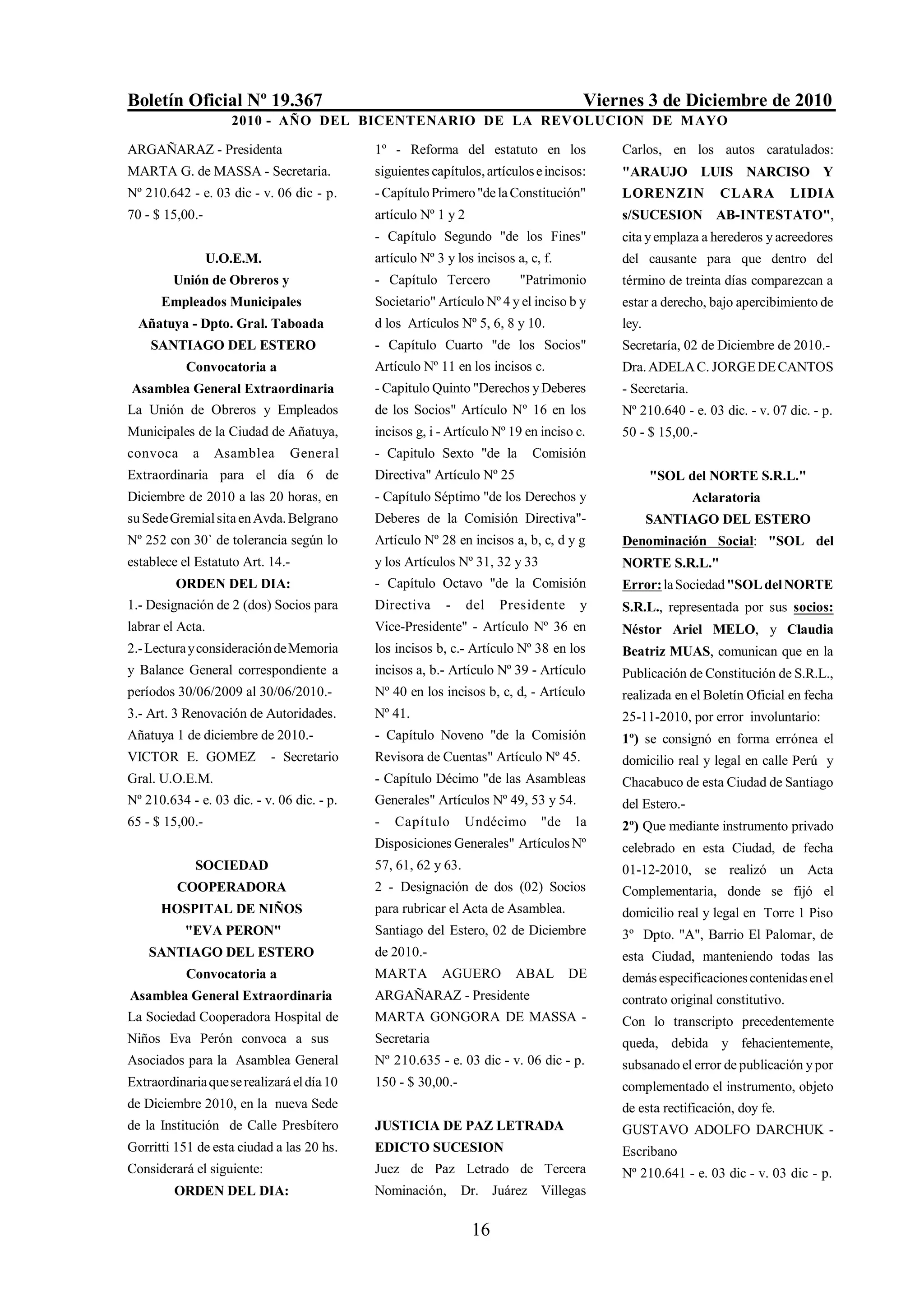 Boletín Oficial Nº 19.367                                                            Viernes 3 de Diciembre de 2010
                    2010 - AÑO DEL BICENTENARIO DE LA REVOLUCION DE M AYO

ARGAÑARAZ - Presidenta                      1º - Reforma del estatuto en los             Carlos, en los autos caratulados:
MARTA G. de MASSA - Secretaria.             siguientes capítulos, artículos e incisos:   "ARAUJO LUIS NARCISO Y
Nº 210.642 - e. 03 dic - v. 06 dic - p.     - Capítulo Primero "de la Constitución"      LORENZI N           CLARA         LIDIA
70 - $ 15,00.-                              artículo Nº 1 y 2                            s/SUCESION AB-INTESTATO",
                                            - Capítulo Segundo "de los Fines"            cita y emplaza a herederos y acreedores
                 U.O.E.M.                   artículo Nº 3 y los incisos a, c, f.         del causante para que dentro del
        Unión de Obreros y                  - Capítulo Tercero           "Patrimonio     término de treinta días comparezcan a
      Empleados Municipales                 Societario" Artículo Nº 4 y el inciso b y    estar a derecho, bajo apercibimiento de
  Añatuya - Dpto. Gral. Taboada             d los Artículos Nº 5, 6, 8 y 10.             ley.
    SANTIAGO DEL ESTERO                     - Capítulo Cuarto "de los Socios"            Secretaría, 02 de Diciembre de 2010.-
           Convocatoria a                   Artículo Nº 11 en los incisos c.             Dra. ADELA C. JORGE DE CANTOS
Asamblea General Extraordinaria             - Capitulo Quinto "Derechos y Deberes        - Secretaria.
La Unión de Obreros y Empleados             de los Socios" Artículo Nº 16 en los         Nº 210.640 - e. 03 dic. - v. 07 dic. - p.
Municipales de la Ciudad de Añatuya,        incisos g, i - Artículo Nº 19 en inciso c.   50 - $ 15,00.-
convoca     a     Asamblea     General      - Capitulo Sexto "de la        Comisión
Extraordinaria para el día 6 de             Directiva" Artículo Nº 25                           "SOL del NORTE S.R.L."
Diciembre de 2010 a las 20 horas, en        - Capítulo Séptimo "de los Derechos y                        Aclaratoria
su Sede Gremial sita en Avda. Belgrano      Deberes de la Comisión Directiva"-                  SANTIAGO DEL ESTERO
Nº 252 con 30` de tolerancia según lo       Artículo Nº 28 en incisos a, b, c, d y g     Denominación Social: "SOL del
establece el Estatuto Art. 14.-             y los Artículos Nº 31, 32 y 33               NORTE S.R.L."
         ORDEN DEL DIA:                     - Capítulo Octavo "de la Comisión            Error: la Sociedad "SOL del NORTE
1.- Designación de 2 (dos) Socios para      Directiva     -     del   Presidente    y    S.R.L., representada por sus socios:
labrar el Acta.                             Vice-Presidente" - Artículo Nº 36 en         Néstor Ariel MELO, y Claudia
2.- Lectura y consideración de Memoria      los incisos b, c.- Artículo Nº 38 en los     Beatriz MUAS, comunican que en la
y Balance General correspondiente a         incisos a, b.- Artículo Nº 39 - Artículo     Publicación de Constitución de S.R.L.,
períodos 30/06/2009 al 30/06/2010.-         Nº 40 en los incisos b, c, d, - Artículo     realizada en el Boletín Oficial en fecha
3.- Art. 3 Renovación de Autoridades.       Nº 41.                                       25-11-2010, por error involuntario:
Añatuya 1 de diciembre de 2010.-            - Capítulo Noveno "de la Comisión            1º) se consignó en forma errónea el
VICTOR E. GOMEZ             - Secretario    Revisora de Cuentas" Artículo Nº 45.         domicilio real y legal en calle Perú y
Gral. U.O.E.M.                              - Capítulo Décimo "de las Asambleas          Chacabuco de esta Ciudad de Santiago
Nº 210.634 - e. 03 dic. - v. 06 dic. - p.   Generales" Artículos Nº 49, 53 y 54.         del Estero.-
65 - $ 15,00.-                              -   Capítulo       Undécimo      "de    la   2º) Que mediante instrumento privado
                                            Disposiciones Generales" Artículos Nº        celebrado en esta Ciudad, de fecha
             SOCIEDAD                       57, 61, 62 y 63.                             01-12-2010, se realizó un Acta
         COOPERADORA                        2 - Designación de dos (02) Socios           Complementaria, donde se fijó el
      HOSPITAL DE NIÑOS                     para rubricar el Acta de Asamblea.           domicilio real y legal en Torre 1 Piso
           "EVA PERON"                      Santiago del Estero, 02 de Diciembre         3º Dpto. "A", Barrio El Palomar, de
    SANTIAGO DEL ESTERO                     de 2010.-                                    esta Ciudad, manteniendo todas las
           Convocatoria a                   MARTA        AGUERO         ABAL       DE    demás especificaciones contenidas en el
Asamblea General Extraordinaria             ARGAÑARAZ - Presidente                       contrato original constitutivo.
La Sociedad Cooperadora Hospital de         MARTA GONGORA DE MASSA -                     Con lo transcripto precedentemente
Niños Eva Perón convoca a sus               Secretaria                                   queda, debida y fehacientemente,
Asociados para la Asamblea General          Nº 210.635 - e. 03 dic - v. 06 dic - p.      subsanado el error de publicación y por
Extraordinaria que se realizará el día 10   150 - $ 30,00.-                              complementado el instrumento, objeto
de Diciembre 2010, en la nueva Sede                                                      de esta rectificación, doy fe.
de la Institución de Calle Presbítero       JUSTICIA DE PAZ LETRADA                      GUSTAVO ADOLFO DARCHUK -
Gorritti 151 de esta ciudad a las 20 hs.    EDICTO SUCESION                              Escribano
Considerará el siguiente:                   Juez de Paz Letrado de Tercera               Nº 210.641 - e. 03 dic - v. 03 dic - p.
         ORDEN DEL DIA:                     Nominación,       Dr. Juárez Villegas

                                                                16
 