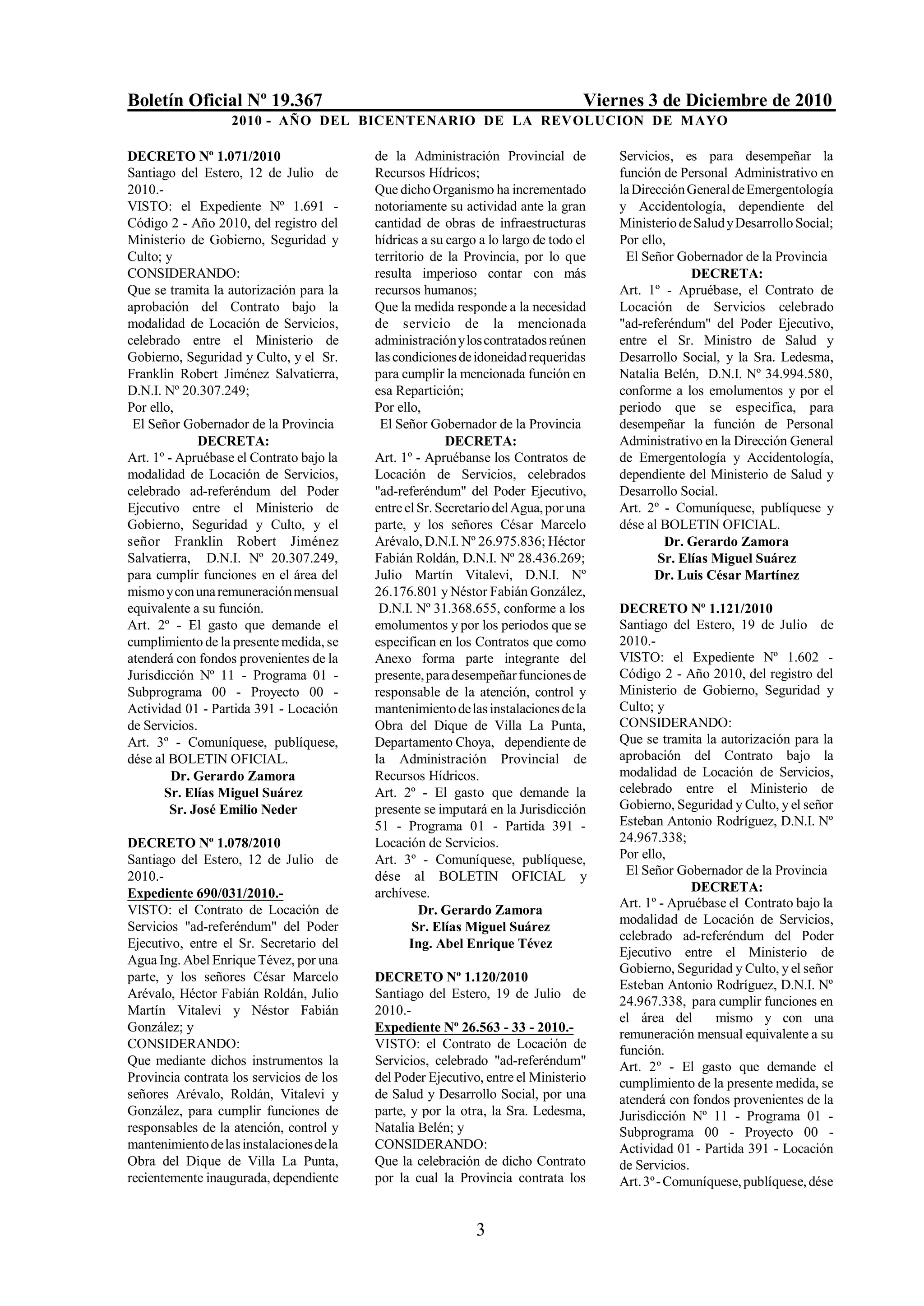 Boletín Oficial Nº 19.367                                                          Viernes 3 de Diciembre de 2010
                   2010 - AÑO DEL BICENTENARIO DE LA REVOLUCION DE M AYO

DECRETO Nº 1.071/2010                      de la Administración Provincial de          Servicios, es para desempeñar la
Santiago del Estero, 12 de Julio de        Recursos Hídricos;                          función de Personal Administrativo en
2010.-                                     Que dicho Organismo ha incrementado         la Dirección General de Emergentología
VISTO: el Expediente Nº 1.691 -            notoriamente su actividad ante la gran      y Accidentología, dependiente del
Código 2 - Año 2010, del registro del      cantidad de obras de infraestructuras       Ministerio de Salud y Desarrollo Social;
Ministerio de Gobierno, Seguridad y        hídricas a su cargo a lo largo de todo el   Por ello,
Culto; y                                   territorio de la Provincia, por lo que       El Señor Gobernador de la Provincia
CONSIDERANDO:                              resulta imperioso contar con más                         DECRETA:
Que se tramita la autorización para la     recursos humanos;                           Art. 1º - Apruébase, el Contrato de
aprobación del Contrato bajo la            Que la medida responde a la necesidad       Locación de Servicios celebrado
modalidad de Locación de Servicios,        de servicio de la mencionada                "ad-referéndum" del Poder Ejecutivo,
celebrado entre el Ministerio de           administración y los contratados reúnen     entre el Sr. Ministro de Salud y
Gobierno, Seguridad y Culto, y el Sr.      las condiciones de idoneidad requeridas     Desarrollo Social, y la Sra. Ledesma,
Franklin Robert Jiménez Salvatierra,       para cumplir la mencionada función en       Natalia Belén, D.N.I. Nº 34.994.580,
D.N.I. Nº 20.307.249;                      esa Repartición;                            conforme a los emolumentos y por el
Por ello,                                  Por ello,                                   periodo que se especifica, para
 El Señor Gobernador de la Provincia        El Señor Gobernador de la Provincia        desempeñar la función de Personal
             DECRETA:                                    DECRETA:                      Administrativo en la Dirección General
Art. 1º - Apruébase el Contrato bajo la    Art. 1º - Apruébanse los Contratos de       de Emergentología y Accidentología,
modalidad de Locación de Servicios,        Locación de Servicios, celebrados           dependiente del Ministerio de Salud y
celebrado ad-referéndum del Poder          "ad-referéndum" del Poder Ejecutivo,        Desarrollo Social.
Ejecutivo entre el Ministerio de           entre el Sr. Secretario del Agua, por una   Art. 2º - Comuníquese, publíquese y
Gobierno, Seguridad y Culto, y el          parte, y los señores César Marcelo          dése al BOLETIN OFICIAL.
señor Franklin Robert Jiménez              Arévalo, D.N.I. Nº 26.975.836; Héctor                Dr. Gerardo Zamora
Salvatierra, D.N.I. Nº 20.307.249,         Fabián Roldán, D.N.I. Nº 28.436.269;               Sr. Elías Miguel Suárez
para cumplir funciones en el área del      Julio Martín Vitalevi, D.N.I. Nº                   Dr. Luis César Martínez
mismo y con una remuneración mensual       26.176.801 y Néstor Fabián González,
equivalente a su función.                   D.N.I. Nº 31.368.655, conforme a los       DECRETO Nº 1.121/2010
Art. 2º - El gasto que demande el          emolumentos y por los periodos que se       Santiago del Estero, 19 de Julio de
cumplimiento de la presente medida, se     especifican en los Contratos que como       2010.-
atenderá con fondos provenientes de la     Anexo forma parte integrante del            VISTO: el Expediente Nº 1.602 -
Jurisdicción Nº 11 - Programa 01 -         presente, para desempeñar funciones de      Código 2 - Año 2010, del registro del
Subprograma 00 - Proyecto 00 -             responsable de la atención, control y       Ministerio de Gobierno, Seguridad y
Actividad 01 - Partida 391 - Locación      mantenimiento de las instalaciones de la    Culto; y
de Servicios.                              Obra del Dique de Villa La Punta,           CONSIDERANDO:
Art. 3º - Comuníquese, publíquese,         Departamento Choya, dependiente de          Que se tramita la autorización para la
dése al BOLETIN OFICIAL.                   la Administración Provincial de             aprobación del Contrato bajo la
         Dr. Gerardo Zamora                Recursos Hídricos.                          modalidad de Locación de Servicios,
       Sr. Elías Miguel Suárez             Art. 2º - El gasto que demande la           celebrado entre el Ministerio de
        Sr. José Emilio Neder              presente se imputará en la Jurisdicción     Gobierno, Seguridad y Culto, y el señor
                                           51 - Programa 01 - Partida 391 -            Esteban Antonio Rodríguez, D.N.I. Nº
DECRETO Nº 1.078/2010                      Locación de Servicios.                      24.967.338;
Santiago del Estero, 12 de Julio de        Art. 3º - Comuníquese, publíquese,          Por ello,
2010.-                                     dése al BOLETIN OFICIAL y                    El Señor Gobernador de la Provincia
Expediente 690/031/2010.-                  archívese.                                                DECRETA:
VISTO: el Contrato de Locación de                                                      Art. 1º - Apruébase el Contrato bajo la
                                                    Dr. Gerardo Zamora
                                                                                       modalidad de Locación de Servicios,
Servicios "ad-referéndum" del Poder                Sr. Elías Miguel Suárez
                                                                                       celebrado ad-referéndum del Poder
Ejecutivo, entre el Sr. Secretario del            Ing. Abel Enrique Tévez
                                                                                       Ejecutivo entre el Ministerio de
Agua Ing. Abel Enrique Tévez, por una
                                                                                       Gobierno, Seguridad y Culto, y el señor
parte, y los señores César Marcelo         DECRETO Nº 1.120/2010
                                                                                       Esteban Antonio Rodríguez, D.N.I. Nº
Arévalo, Héctor Fabián Roldán, Julio       Santiago del Estero, 19 de Julio de
                                                                                       24.967.338, para cumplir funciones en
Martín Vitalevi y Néstor Fabián            2010.-
                                                                                       el área del      mismo y con una
González; y                                Expediente Nº 26.563 - 33 - 2010.-          remuneración mensual equivalente a su
CONSIDERANDO:                              VISTO: el Contrato de Locación de           función.
Que mediante dichos instrumentos la        Servicios, celebrado "ad-referéndum"        Art. 2º - El gasto que demande el
Provincia contrata los servicios de los    del Poder Ejecutivo, entre el Ministerio    cumplimiento de la presente medida, se
señores Arévalo, Roldán, Vitalevi y        de Salud y Desarrollo Social, por una       atenderá con fondos provenientes de la
González, para cumplir funciones de        parte, y por la otra, la Sra. Ledesma,      Jurisdicción Nº 11 - Programa 01 -
responsables de la atención, control y     Natalia Belén; y                            Subprograma 00 - Proyecto 00 -
mantenimiento de las instalaciones de la   CONSIDERANDO:                               Actividad 01 - Partida 391 - Locación
Obra del Dique de Villa La Punta,          Que la celebración de dicho Contrato        de Servicios.
recientemente inaugurada, dependiente      por la cual la Provincia contrata los       Art. 3º - Comuníquese, publíquese, dése


                                                              3
 