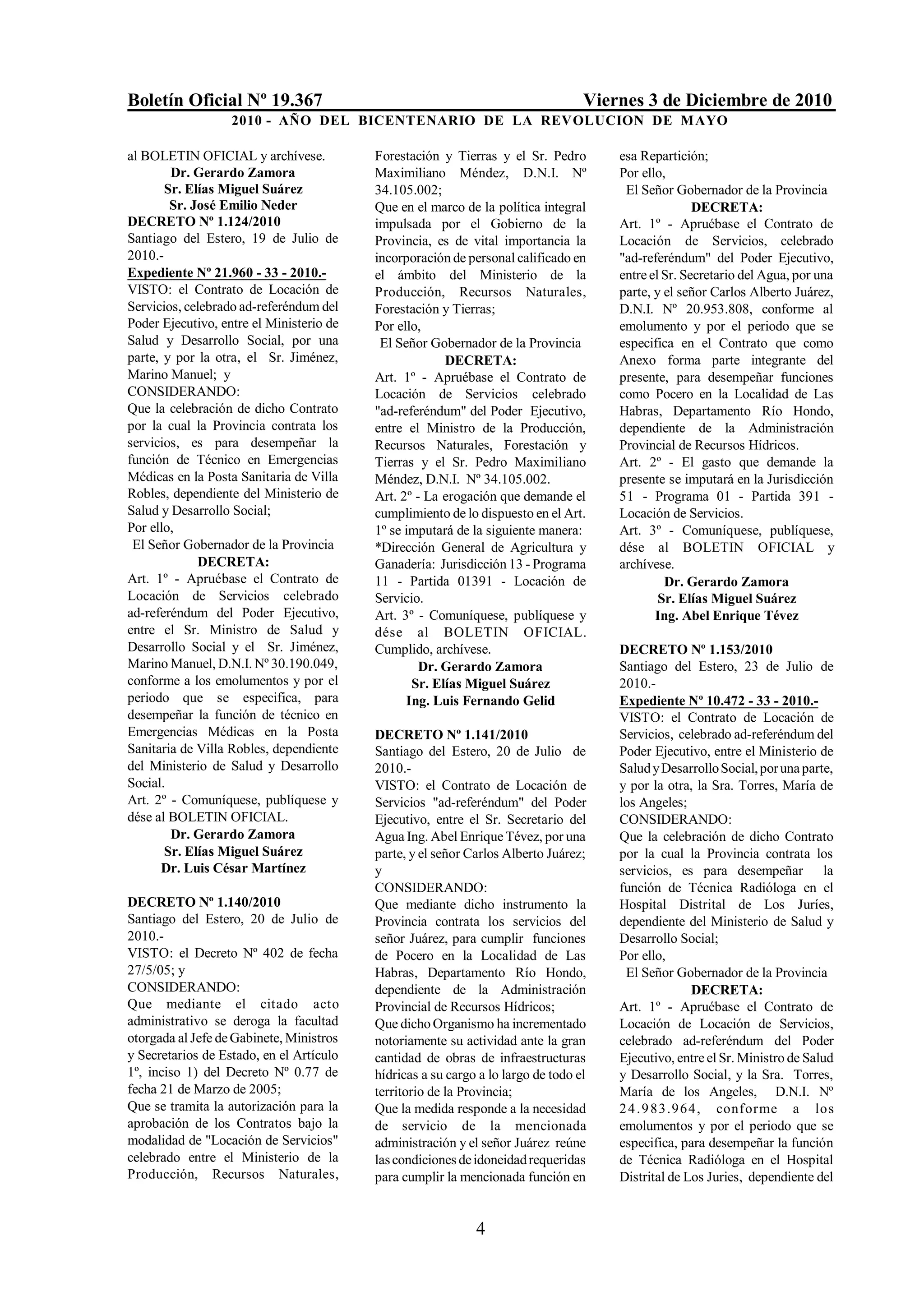 Boletín Oficial Nº 19.367                                                         Viernes 3 de Diciembre de 2010
                   2010 - AÑO DEL BICENTENARIO DE LA REVOLUCION DE M AYO

al BOLETIN OFICIAL y archívese.           Forestación y Tierras y el Sr. Pedro        esa Repartición;
        Dr. Gerardo Zamora                Maximiliano Méndez, D.N.I. Nº               Por ello,
       Sr. Elías Miguel Suárez            34.105.002;                                  El Señor Gobernador de la Provincia
        Sr. José Emilio Neder             Que en el marco de la política integral                    DECRETA:
DECRETO Nº 1.124/2010                     impulsada por el Gobierno de la             Art. 1º - Apruébase el Contrato de
Santiago del Estero, 19 de Julio de       Provincia, es de vital importancia la       Locación de Servicios, celebrado
2010.-                                    incorporación de personal calificado en     "ad-referéndum" del Poder Ejecutivo,
Expediente Nº 21.960 - 33 - 2010.-        el ámbito del Ministerio de la              entre el Sr. Secretario del Agua, por una
VISTO: el Contrato de Locación de         Producción, Recursos Naturales,             parte, y el señor Carlos Alberto Juárez,
Servicios, celebrado ad-referéndum del    Forestación y Tierras;                      D.N.I. Nº 20.953.808, conforme al
Poder Ejecutivo, entre el Ministerio de   Por ello,                                   emolumento y por el periodo que se
Salud y Desarrollo Social, por una         El Señor Gobernador de la Provincia        especifica en el Contrato que como
parte, y por la otra, el Sr. Jiménez,                  DECRETA:                       Anexo forma parte integrante del
Marino Manuel; y                          Art. 1º - Apruébase el Contrato de          presente, para desempeñar funciones
CONSIDERANDO:                             Locación de Servicios celebrado             como Pocero en la Localidad de Las
Que la celebración de dicho Contrato      "ad-referéndum" del Poder Ejecutivo,        Habras, Departamento Río Hondo,
por la cual la Provincia contrata los     entre el Ministro de la Producción,         dependiente de la Administración
servicios, es para desempeñar la          Recursos Naturales, Forestación y           Provincial de Recursos Hídricos.
función de Técnico en Emergencias         Tierras y el Sr. Pedro Maximiliano          Art. 2º - El gasto que demande la
Médicas en la Posta Sanitaria de Villa    Méndez, D.N.I. Nº 34.105.002.               presente se imputará en la Jurisdicción
Robles, dependiente del Ministerio de     Art. 2º - La erogación que demande el       51 - Programa 01 - Partida 391 -
Salud y Desarrollo Social;                cumplimiento de lo dispuesto en el Art.     Locación de Servicios.
Por ello,                                 1º se imputará de la siguiente manera:      Art. 3º - Comuníquese, publíquese,
 El Señor Gobernador de la Provincia      *Dirección General de Agricultura y         dése al BOLETIN OFICIAL y
             DECRETA:                     Ganadería: Jurisdicción 13 - Programa       archívese.
Art. 1º - Apruébase el Contrato de        11 - Partida 01391 - Locación de                     Dr. Gerardo Zamora
Locación de Servicios celebrado           Servicio.                                           Sr. Elías Miguel Suárez
ad-referéndum del Poder Ejecutivo,        Art. 3º - Comuníquese, publíquese y                Ing. Abel Enrique Tévez
entre el Sr. Ministro de Salud y          dése al BOLETIN OFICIAL.
Desarrollo Social y el Sr. Jiménez,       Cumplido, archívese.                        DECRETO Nº 1.153/2010
Marino Manuel, D.N.I. Nº 30.190.049,               Dr. Gerardo Zamora                 Santiago del Estero, 23 de Julio de
conforme a los emolumentos y por el              Sr. Elías Miguel Suárez              2010.-
periodo que se especifica, para                 Ing. Luis Fernando Gelid              Expediente Nº 10.472 - 33 - 2010.-
desempeñar la función de técnico en                                                   VISTO: el Contrato de Locación de
Emergencias Médicas en la Posta           DECRETO Nº 1.141/2010                       Servicios, celebrado ad-referéndum del
Sanitaria de Villa Robles, dependiente    Santiago del Estero, 20 de Julio de         Poder Ejecutivo, entre el Ministerio de
del Ministerio de Salud y Desarrollo      2010.-                                      Salud y Desarrollo Social, por una parte,
Social.                                   VISTO: el Contrato de Locación de           y por la otra, la Sra. Torres, María de
Art. 2º - Comuníquese, publíquese y       Servicios "ad-referéndum" del Poder         los Angeles;
dése al BOLETIN OFICIAL.                  Ejecutivo, entre el Sr. Secretario del      CONSIDERANDO:
        Dr. Gerardo Zamora                Agua Ing. Abel Enrique Tévez, por una       Que la celebración de dicho Contrato
       Sr. Elías Miguel Suárez            parte, y el señor Carlos Alberto Juárez;    por la cual la Provincia contrata los
      Dr. Luis César Martínez             y                                           servicios, es para desempeñar la
                                          CONSIDERANDO:                               función de Técnica Radióloga en el
DECRETO Nº 1.140/2010                     Que mediante dicho instrumento la           Hospital Distrital de Los Juríes,
Santiago del Estero, 20 de Julio de       Provincia contrata los servicios del        dependiente del Ministerio de Salud y
2010.-                                    señor Juárez, para cumplir funciones        Desarrollo Social;
VISTO: el Decreto Nº 402 de fecha         de Pocero en la Localidad de Las            Por ello,
27/5/05; y                                Habras, Departamento Río Hondo,              El Señor Gobernador de la Provincia
CONSIDERANDO:                             dependiente de la Administración                          DECRETA:
Que mediante el citado acto               Provincial de Recursos Hídricos;            Art. 1º - Apruébase el Contrato de
administrativo se deroga la facultad      Que dicho Organismo ha incrementado         Locación de Locación de Servicios,
otorgada al Jefe de Gabinete, Ministros   notoriamente su actividad ante la gran      celebrado ad-referéndum del Poder
y Secretarios de Estado, en el Artículo   cantidad de obras de infraestructuras       Ejecutivo, entre el Sr. Ministro de Salud
1º, inciso 1) del Decreto Nº 0.77 de      hídricas a su cargo a lo largo de todo el   y Desarrollo Social, y la Sra. Torres,
fecha 21 de Marzo de 2005;                territorio de la Provincia;                 María de los Angeles, D.N.I. Nº
Que se tramita la autorización para la    Que la medida responde a la necesidad       2 4 .9 83.964, conforme a los
aprobación de los Contratos bajo la       de servicio de la mencionada                emolumentos y por el periodo que se
modalidad de "Locación de Servicios"      administración y el señor Juárez reúne      especifica, para desempeñar la función
celebrado entre el Ministerio de la       las condiciones de idoneidad requeridas     de Técnica Radióloga en el Hospital
Producción, Recursos Naturales,           para cumplir la mencionada función en       Distrital de Los Juries, dependiente del


                                                             4
 