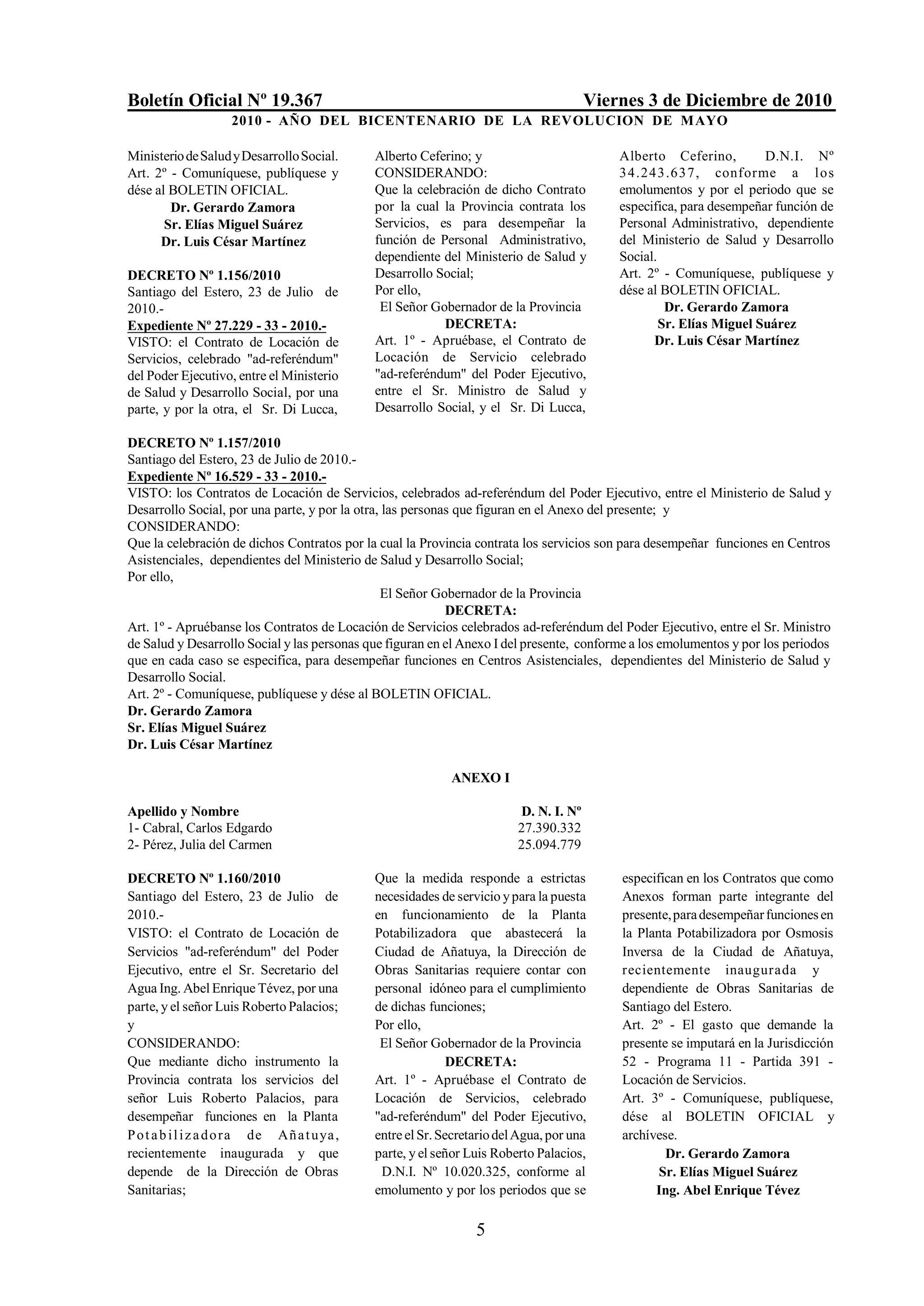 Boletín Oficial Nº 19.367                                                               Viernes 3 de Diciembre de 2010
                     2010 - AÑO DEL BICENTENARIO DE LA REVOLUCION DE M AYO

Ministerio de Salud y Desarrollo Social.       Alberto Ceferino; y                          Alberto Ceferino,         D.N.I. Nº
Art. 2º - Comuníquese, publíquese y            CONSIDERANDO:                                34.243.637, conforme a l os
dése al BOLETIN OFICIAL.                       Que la celebración de dicho Contrato         emolumentos y por el periodo que se
        Dr. Gerardo Zamora                     por la cual la Provincia contrata los        especifica, para desempeñar función de
       Sr. Elías Miguel Suárez                 Servicios, es para desempeñar la             Personal Administrativo, dependiente
      Dr. Luis César Martínez                  función de Personal Administrativo,          del Ministerio de Salud y Desarrollo
                                               dependiente del Ministerio de Salud y        Social.
DECRETO Nº 1.156/2010                          Desarrollo Social;                           Art. 2º - Comuníquese, publíquese y
Santiago del Estero, 23 de Julio de            Por ello,                                    dése al BOLETIN OFICIAL.
2010.-                                          El Señor Gobernador de la Provincia                  Dr. Gerardo Zamora
Expediente Nº 27.229 - 33 - 2010.-                         DECRETA:                                 Sr. Elías Miguel Suárez
VISTO: el Contrato de Locación de              Art. 1º - Apruébase, el Contrato de                Dr. Luis César Martínez
Servicios, celebrado "ad-referéndum"           Locación de Servicio celebrado
del Poder Ejecutivo, entre el Ministerio       "ad-referéndum" del Poder Ejecutivo,
de Salud y Desarrollo Social, por una          entre el Sr. Ministro de Salud y
parte, y por la otra, el Sr. Di Lucca,         Desarrollo Social, y el Sr. Di Lucca,

DECRETO Nº 1.157/2010
Santiago del Estero, 23 de Julio de 2010.-
Expediente Nº 16.529 - 33 - 2010.-
VISTO: los Contratos de Locación de Servicios, celebrados ad-referéndum del Poder Ejecutivo, entre el Ministerio de Salud y
Desarrollo Social, por una parte, y por la otra, las personas que figuran en el Anexo del presente; y
CONSIDERANDO:
Que la celebración de dichos Contratos por la cual la Provincia contrata los servicios son para desempeñar funciones en Centros
Asistenciales, dependientes del Ministerio de Salud y Desarrollo Social;
Por ello,
                                                El Señor Gobernador de la Provincia
                                                            DECRETA:
Art. 1º - Apruébanse los Contratos de Locación de Servicios celebrados ad-referéndum del Poder Ejecutivo, entre el Sr. Ministro
de Salud y Desarrollo Social y las personas que figuran en el Anexo I del presente, conforme a los emolumentos y por los periodos
que en cada caso se especifica, para desempeñar funciones en Centros Asistenciales, dependientes del Ministerio de Salud y
Desarrollo Social.
Art. 2º - Comuníquese, publíquese y dése al BOLETIN OFICIAL.
Dr. Gerardo Zamora
Sr. Elías Miguel Suárez
Dr. Luis César Martínez

                                                             ANEXO I

Apellido y Nombre                                                         D. N. I. Nº
1- Cabral, Carlos Edgardo                                                 27.390.332
2- Pérez, Julia del Carmen                                                25.094.779

DECRETO Nº 1.160/2010                          Que la medida responde a estrictas           especifican en los Contratos que como
Santiago del Estero, 23 de Julio de            necesidades de servicio y para la puesta     Anexos forman parte integrante del
2010.-                                         en funcionamiento de la Planta               presente, para desempeñar funciones en
VISTO: el Contrato de Locación de              Potabilizadora que abastecerá la             la Planta Potabilizadora por Osmosis
Servicios "ad-referéndum" del Poder            Ciudad de Añatuya, la Dirección de           Inversa de la Ciudad de Añatuya,
Ejecutivo, entre el Sr. Secretario del         Obras Sanitarias requiere contar con         recientemente inaugurada y
Agua Ing. Abel Enrique Tévez, por una          personal idóneo para el cumplimiento         dependiente de Obras Sanitarias de
parte, y el señor Luis Roberto Palacios;       de dichas funciones;                         Santiago del Estero.
y                                              Por ello,                                    Art. 2º - El gasto que demande la
CONSIDERANDO:                                   El Señor Gobernador de la Provincia         presente se imputará en la Jurisdicción
Que mediante dicho instrumento la                             DECRETA:                      52 - Programa 11 - Partida 391 -
Provincia contrata los servicios del           Art. 1º - Apruébase el Contrato de           Locación de Servicios.
señor Luis Roberto Palacios, para              Locación de Servicios, celebrado             Art. 3º - Comuníquese, publíquese,
desempeñar funciones en la Planta              "ad-referéndum" del Poder Ejecutivo,         dése al BOLETIN OFICIAL y
P o t a b i l i z a d o r a de Añ a t u ya ,   entre el Sr. Secretario del Agua, por una    archívese.
recientemente inaugurada y que                 parte, y el señor Luis Roberto Palacios,             Dr. Gerardo Zamora
depende de la Dirección de Obras                D.N.I. Nº 10.020.325, conforme al                  Sr. Elías Miguel Suárez
Sanitarias;                                    emolumento y por los periodos que se               Ing. Abel Enrique Tévez

                                                                  5
 